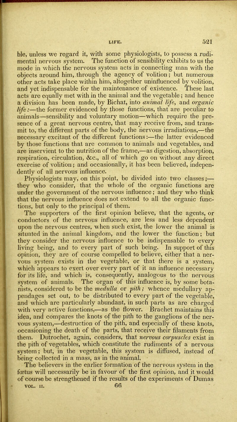 ble, unless we regard it, with some physiologists, to possess a rudi- mental nervous system. The function of sensibility exhibits to us the mode in which the nervous system acts in connecting man with the objects around him, through the agency of volition; but numerous other acts take place within him, altogether uninfluenced by volition, and yet indispensable for the maintenance of existence. These last acts are equally met with in the animal and the vegetable; and hence a division has been made, by Bichat, into animal life, and organic life:—the former evidenced by those functions, that are peculiar to animals—sensibility and voluntary motion—which require the pre- sence of a great nervous centre, that may receive from, and trans- mit to, the different parts of the body, the nervous irradiations,—the necessary excitant of the different functions:—the latter evidenced by those functions that are common to animals and vegetables, and are inservient to the nutrition of the frame,—as digestion, absorption, respiration, circulation, &c, all of which go on without any direct exercise of volition; and occasionally, it has been believed, indepen- dently of all nervous influence. Physiologists may, on this point, be divided into two classes,-— they who consider, that the whole of the organic functions are under the government of the nervous influence; and they who think that the nervous influence does not extend to all the organic func- tions, but only to the principal of them. The supporters of the first opinion believe, that the agents, or conductors of the nervous influence, are less and less dependent upon the nervous centres, when such exist, the lower the animal is situated in the animal kingdom, and the lower the function; but they consider the nervous influence to be indispensable to every living being, and to every part of such being. In support of this opinion, they are of course compelled to believe, either that a ner- vous system exists in the vegetable, or that there is a system, which appears to exert over every part of it an influence necessary for its life, and which is, consequently, analogous to the nervous system of animals. The organ of this influence is, by some bota- nists, considered to be the medulla or pith; whence medullary ap- pendages set out, to be distributed to every part of the vegetable, and which are particularly abundant, in such parts as are charged with very active functions,-^as the flower. Brachet maintains this idea, and compares the knots of the pith to the ganglions of the ner- vous system,—destruction of the pith, and especially of these knots, occasioning the death of the parts, that receive their filaments from them. Dutrochet, again, considers, that nervous corpuscles exist in the pith of vegetables, which constitute the rudiments of a nervous system; but, in the vegetable, this system is diffused, instead of being collected in a mass, as in the animal. ■ The believers in the earlier formation of the nervous system in the foetus will necessarily be in favour of the first opinion, and it would of course be strengthened if the results of the experiments of Dumas vol. ii. 66