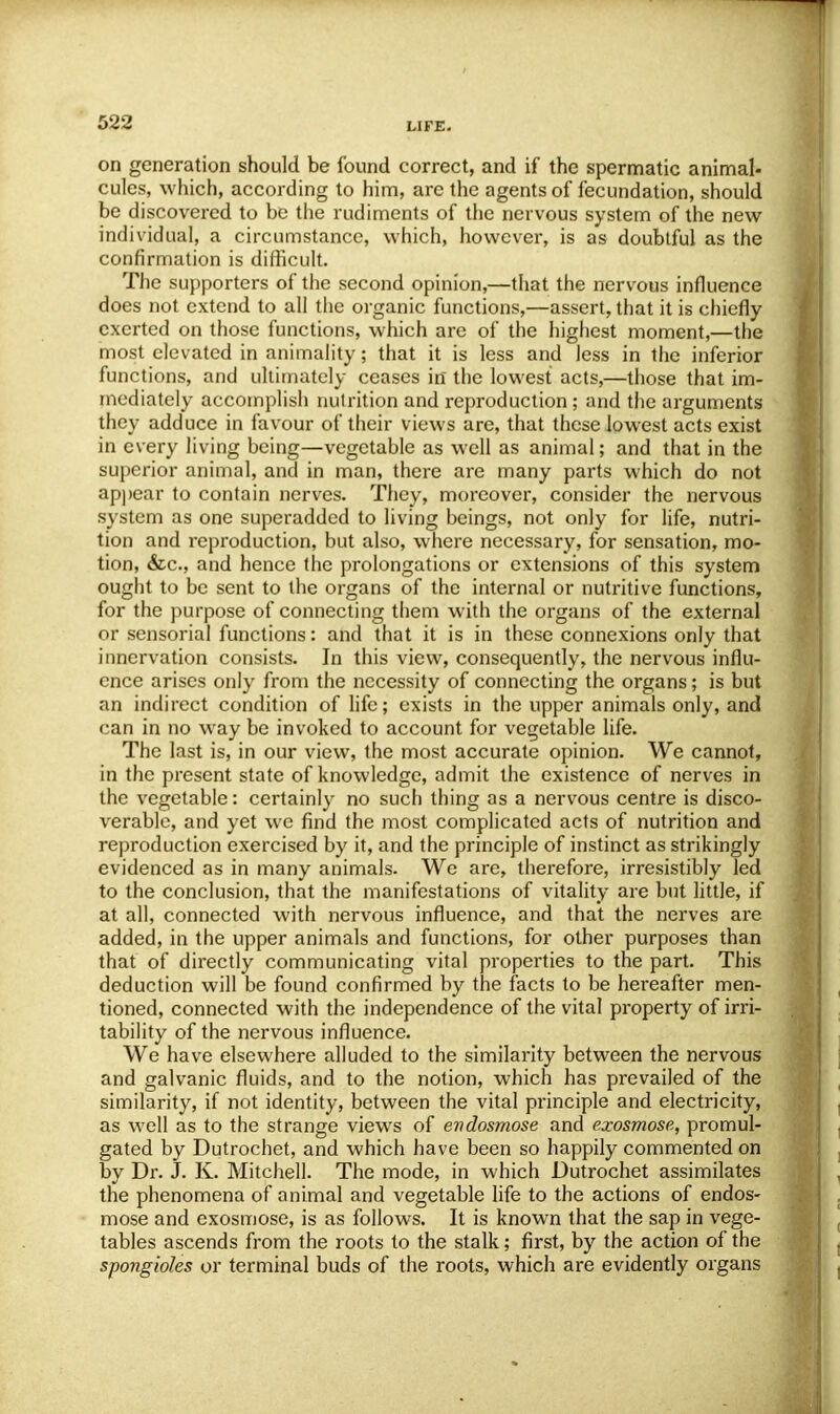 on generation should be found correct, and if the spermatic animal- cules, which, according to him, are the agents of fecundation, should be discovered to be the rudiments of the nervous system of the new individual, a circumstance, which, however, is as doubtful as the confirmation is difficult. The supporters of the second opinion,—that the nervous influence does not extend to all the organic functions,—assert, that it is chiefly exerted on those functions, which arc of the highest moment,—the most elevated in animality; that it is less and less in the inferior functions, and ultimately ceases in the lowest acts,—those that im- mediately accomplish nutrition and reproduction; and the arguments they adduce in favour of their views are, that these lowest acts exist in every living being—vegetable as well as animal; and that in the superior animal, and in man, there are many parts which do not appear to contain nerves. They, moreover, consider the nervous system as one superadded to living beings, not only for life, nutri- tion and reproduction, but also, where necessary, for sensation, mo- tion, &c, and hence the prolongations or extensions of this system ought to be sent to the organs of the internal or nutritive functions, for the purpose of connecting them with the organs of the external or sensorial functions: and that it is in these connexions only that innervation consists. In this view, consequently, the nervous influ- ence arises only from the necessity of connecting the organs; is but an indirect condition of life; exists in the upper animals only, and can in no way be invoked to account for vegetable life. The last is, in our view, the most accurate opinion. We cannot, in the present state of knowledge, admit the existence of nerves in the vegetable: certainly no such thing as a nervous centre is disco- verable, and yet we find the most complicated acts of nutrition and reproduction exercised by it, and the principle of instinct as strikingly evidenced as in many animals. We are, therefore, irresistibly led to the conclusion, that the manifestations of vitality are but little, if at all, connected with nervous influence, and that the nerves are added, in the upper animals and functions, for other purposes than that of directly communicating vital properties to the part. This deduction will be found confirmed by the facts to be hereafter men- tioned, connected with the independence of the vital property of irri- tability of the nervous influence. We have elsewhere alluded to the similarity between the nervous and galvanic fluids, and to the notion, which has prevailed of the similarity, if not identity, between the vital principle and electricity, as well as to the strange views of endosmose and exosmose, promul- gated by Dutrochet, and which have been so happily commented on by Dr. J. K. Mitchell. The mode, in which Dutrochet assimilates the phenomena of animal and vegetable life to the actions of endos- mose and exosmose, is as follows. It is known that the sap in vege- tables ascends from the roots to the stalk; first, by the action of the spongioles or terminal buds of the roots, which are evidently organs