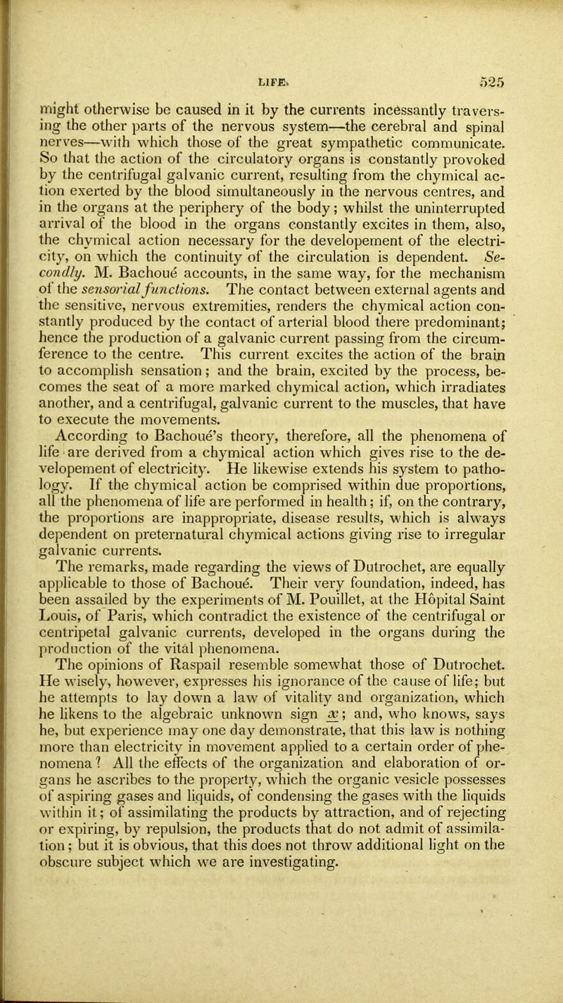 might otherwise be caused in it by the currents incessantly travers- ing the other parts of the nervous system—the cerebral and spinal nerves—with which those of the great sympathetic communicate. So that the action of the circulatory organs is constantly provoked by the centrifugal galvanic current, resulting from the chymical ac- tion exerted by the blood simultaneously in the nervous centres, and in the organs at the periphery of the body; whilst the uninterrupted arrival of the blood in the organs constantly excites in them, also, the chymical action necessary for the developement of the electri- city, on which the continuity of the circulation is dependent. Se- condly. M. Bachoue accounts, in the same way, for the mechanism of the sensorial functions. The contact between external agents and the sensitive, nervous extremities, renders the chymical action con- stantly produced by the contact of arterial blood there predominant; hence the production of a galvanic current passing from the circum- ference to the centre. This current excites the action of the brain to accomplish sensation; and the brain, excited by the process, be- comes the seat of a more marked chymical action, which irradiates another, and a centrifugal, galvanic current to the muscles, that have to execute the movements. According to Bachoue's theory, therefore, all the phenomena of life are derived from a chymical action which gives rise to the de- velopement of electricity. He likewise extends his system to patho- logy. If the chymical action be comprised within due proportions, all the phenomena of life are performed in health; if, on the contrary, the proportions are inappropriate, disease results, which is always dependent on preternatural chymical actions giving rise to irregular galvanic currents. The remarks, made regarding the views of Dutrochet, are equally applicable to those of Bachoue. Their very foundation, indeed, has been assailed by the experiments of M. Pouillet, at the Hopital Saint Louis, of Paris, which contradict the existence of the centrifugal or centripetal galvanic currents, developed in the organs during the production of the vital phenomena. The opinions of Raspail resemble somewhat those of Dutrochet. He wisely, however, expresses his ignorance of the cause of life; but he attempts to lay down a law of vitality and organization, which he likens to the algebraic unknown sign oc; and, who knows, says he, but experience may one day demonstrate, that this law is nothing more than electricity in movement applied to a certain order of phe- nomena 1 All the effects of the organization and elaboration of or- gans he ascribes to the property, which the organic vesicle possesses of aspiring gases and liquids, of condensing the gases with the liquids within it; of assimilating the products by attraction, and of rejecting or expiring, by repulsion, the products that do not admit of assimila- tion ; but it is obvious, that this does not throw additional light on the obscure subject which we are investigating.