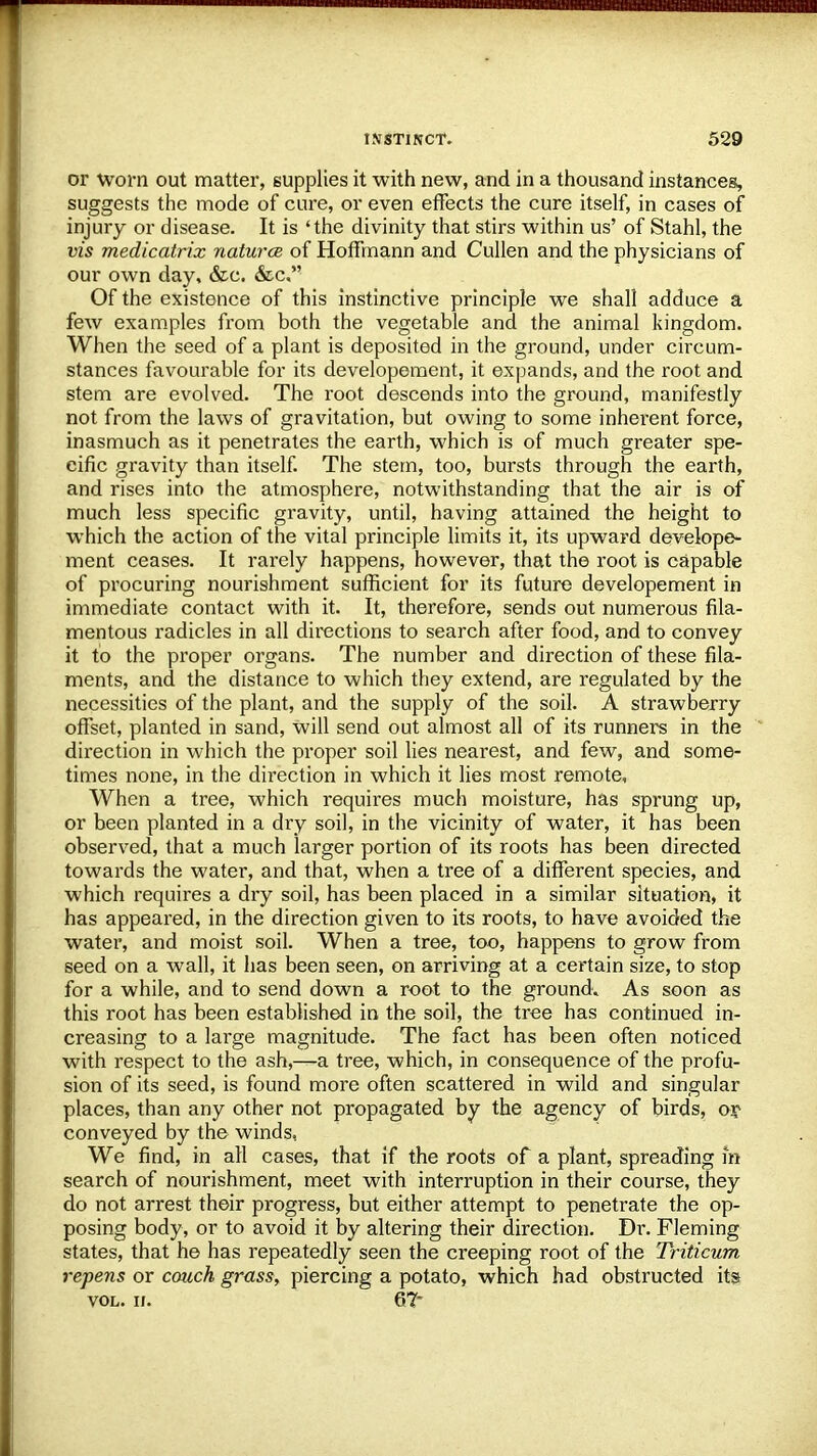 or worn out matter, supplies it with new, and in a thousand instances, suggests the mode of cure, or even effects the cure itself, in cases of injury or disease. It is 'the divinity that stirs within us' of Stahl, the vis medicatrix natures of Hoffmann and Cullen and the physicians of our own day, &c. &c. Of the existence of this instinctive principle we shall adduce a few examples from both the vegetable and the animal kingdom. When the seed of a plant is deposited in the ground, under circum- stances favourable for its developement, it expands, and the root and stem are evolved. The root descends into the ground, manifestly not from the laws of gravitation, but owing to some inherent force, inasmuch as it penetrates the earth, which is of much greater spe- cific gravity than itself. The stem, too, bursts through the earth, and rises into the atmosphere, notwithstanding that the air is of much less specific gravity, until, having attained the height to which the action of the vital principle limits it, its upward develope- ment ceases. It rarely happens, however, that the root is capable of procuring nourishment sufficient for its future developement in immediate contact with it. It, therefore, sends out numerous fila- mentous radicles in all directions to search after food, and to convey it to the proper organs. The number and direction of these fila- ments, and the distance to which they extend, are regulated by the necessities of the plant, and the supply of the soil. A strawberry offset, planted in sand, will send out almost all of its runners in the direction in which the proper soil lies nearest, and few, and some- times none, in the direction in which it lies most remote, When a tree, which requires much moisture, has sprung up, or been planted in a dry soil, in the vicinity of water, it has been observed, that a much larger portion of its roots has been directed towards the water, and that, when a tree of a different species, and which requires a dry soil, has been placed in a similar situation, it has appeared, in the direction given to its roots, to have avoided the water, and moist soil. When a tree, too, happens to grow from seed on a wall, it has been seen, on arriving at a certain size, to stop for a while, and to send down a root to the ground* As soon as this root has been established in the soil, the tree has continued in- creasing to a large magnitude. The fact has been often noticed with respect to the ash,—a tree, which, in consequence of the profu- sion of its seed, is found more often scattered in wild and singular places, than any other not propagated by the agency of birds, oy conveyed by the winds, We find, in all cases, that if the roots of a plant, spreading in search of nourishment, meet with interruption in their course, they do not arrest their progress, but either attempt to penetrate the op- posing body, or to avoid it by altering their direction. Di\ Fleming states, that he has repeatedly seen the creeping root of the Triticum repens or couch grass, piercing a potato, which had obstructed its vol. ii. 67*