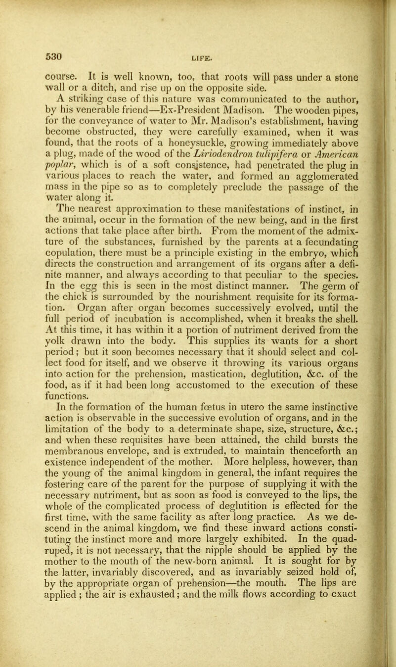 course. It is well known, too, that roots will pass under a stone wall or a ditch, and rise up on the opposite side. A striking case of this nature was communicated to the author, by his venerable friend—Ex-President Madison. The wooden pipes, for the conveyance of water to Mr. Madison's establishment, having become obstructed, they were carefully examined, when it was found, that the roots of a honeysuckle, growing immediately above a plug, made of the wood of the Liriodendron tu/ipifera or American poplar, which is of a soft consistence, had penetrated the plug in various places to reach the water, and formed an agglomerated mass in the pipe so as to completely preclude the passage of the water along it. The nearest approximation to these manifestations of instinct, in the animal, occur in the formation of the new being, and in the first actions that take place after birth. From the moment of the admix- ture of the substances, furnished by the parents at a fecundating copulation, there must be a principle existing in the embryo, which directs the construction and arrangement of its organs after a defi- nite manner, and always according to that peculiar to the species. In the egg this is seen in the most distinct manner. The germ of the chick is surrounded by the nourishment requisite for its forma- tion. Organ after organ becomes successively evolved, until the full period of incubation is accomplished, when it breaks the shell. At this time, it has within it a portion of nutriment derived from the yolk drawn into the body. This supplies its wants for a short period; but it soon becomes necessary that it should select and col- lect food for itself, and we observe it throwing its various organs into action for the prehension, mastication, deglutition, &c. of the food, as if it had been long accustomed to the execution of these functions. In the formation of the human fcetus in utero the same instinctive action is observable in the successive evolution of organs, and in the limitation of the body to a determinate shape, size, structure, &c; and when these requisites have been attained, the child bursts the membranous envelope, and is extruded, to maintain thenceforth an existence independent of the mother. More helpless, however, than the young of the animal kingdom in general, the infant requires the fostering care of the parent for the purpose of supplying it with the necessary nutriment, but as soon as food is conveyed to the lips, the whole of the complicated process of deglutition is effected for the first time, with the same facility as after long practice. As we de- scend in the animal kingdom, we find these inward actions consti- tuting the instinct more and more largely exhibited. In the quad- ruped, it is not necessary, that the nipple should be applied by the mother to the mouth of the new-born animal. It is sought for by the latter, invariably discovered, and as invariably seized hold of, by the appropriate organ of prehension—the mouth. The lips are applied ; the air is exhausted; and the milk flows according to exact