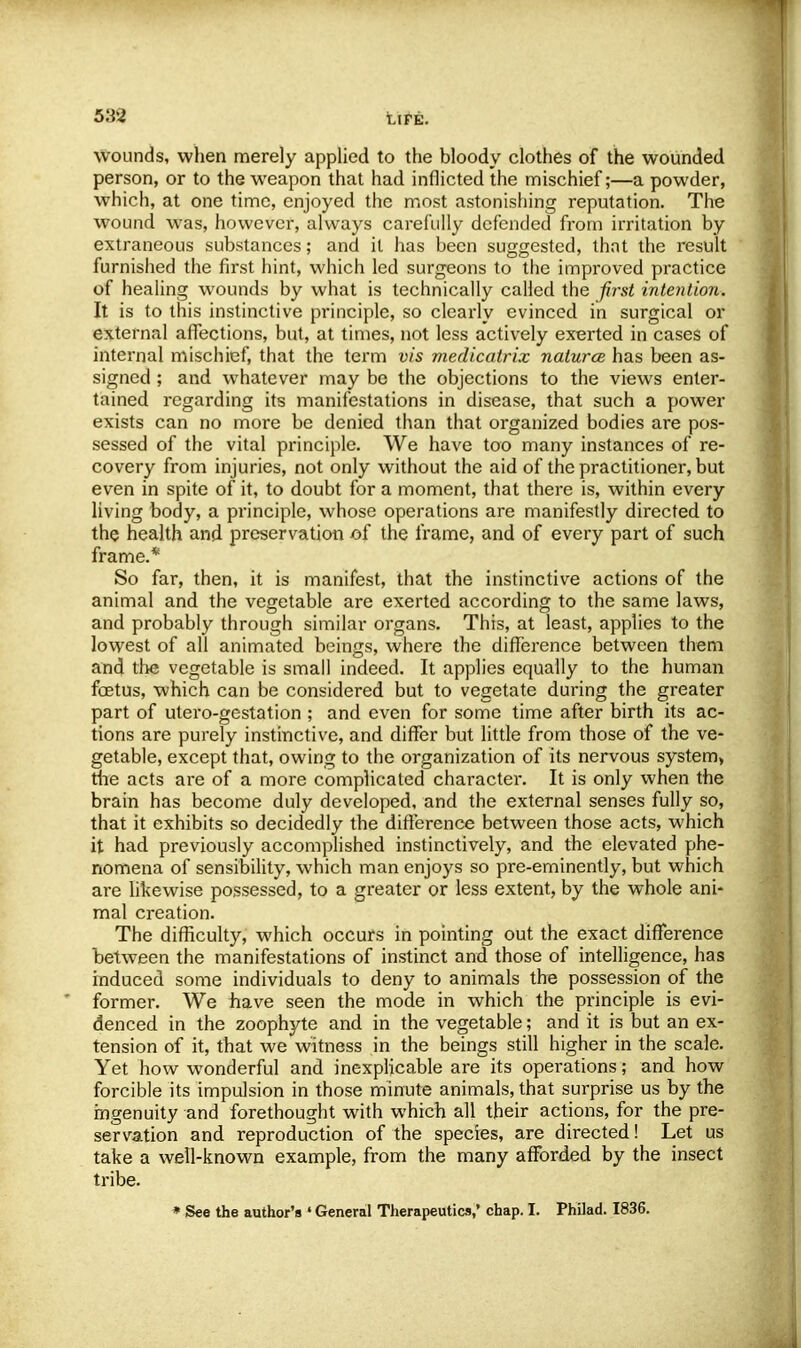 UFE. wounds, when merely applied to the bloody clothes of the wounded person, or to the weapon that had inflicted the mischief;—a powder, which, at one time, enjoyed the most astonishing reputation. The wound was, however, always carefully defended from irritation by extraneous substances; and it has been suggested, thnt the result furnished the first hint, which led surgeons to the improved practice of healing wounds by what is technically called the first intention. It is to this instinctive principle, so clearly evinced in surgical or external affections, but, at times, not less actively exerted in cases of internal mischief, that the term vis medicatrix natures has been as- signed ; and whatever may be the objections to the views enter- tained regarding its manifestations in disease, that such a power exists can no more be denied than that organized bodies are pos- sessed of the vital principle. We have too many instances of re- covery from injuries, not only without the aid of the practitioner, but even in spite of it, to doubt for a moment, that there is, within every living body, a principle, whose operations are manifestly directed to the health and preservation of the frame, and of every part of such frame.* So far, then, it is manifest, that the instinctive actions of the animal and the vegetable are exerted according to the same laws, and probably through similar organs. This, at least, applies to the lowest of all animated beings, where the difference between them and the vegetable is small indeed. It applies equally to the human foetus, which can be considered but to vegetate during the greater part of utero-gestation ; and even for some time after birth its ac- tions are purely instinctive, and differ but little from those of the ve- getable, except that, owing to the organization of its nervous system, the acts are of a more complicated character. It is only when the brain has become duly developed, and the external senses fully so, that it exhibits so decidedly the difference between those acts, which it had previously accomplished instinctively, and the elevated phe- nomena of sensibility, which man enjoys so pre-eminently, but which are likewise possessed, to a greater or less extent, by the whole ani- mal creation. The difficulty, which occurs in pointing out the exact difference between the manifestations of instinct and those of intelligence, has induced some individuals to deny to animals the possession of the former. We fiave seen the mode in which the principle is evi- denced in the zoophyte and in the vegetable; and it is but an ex- tension of it, that we witness in the beings still higher in the scale. Yet how wonderful and inexplicable are its operations; and how forcible its impulsion in those minute animals, that surprise us by the ingenuity and forethought with which all their actions, for the pre- servation and reproduction of the species, are directed! Let us take a well-known example, from the many afforded by the insect tribe. * See the author's ' General Therapeutics,' chap. I. Philad. 1836.