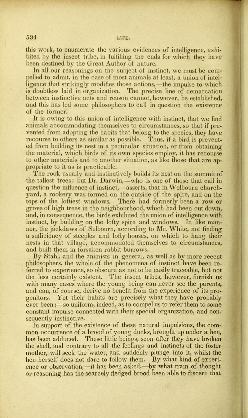 584 this work, to enumerate the various evidences of intelligence, exhi- bited by the insect tribe, in fulfilling the ends for which they have been destined by the Great Author of nature. In all our reasonings on the subject of instinct, we must be com- pelled to admit, in the case of most animals at least, a union of intel- ligence that strikingly modifies those actions,—the impulse to which is doubtless laid in organization. The precise line of demarcation between instinctive acts and reason cannot, however, be established, and this has led some philosophers to call in question the existence of the former. It is owing to this union of intelligence with instinct, that we find animals accommodating themselves to circumstances, so that if pre- vented from adopting the habits that belong to the species, they have recourse to others as similar as possible. Thus, if a bird is prevent- ed from building its nest in a particular situation, or from obtaining the material, which birds of its own species employ, it has recourse to other materials and to another situation, as like those that are ap- propriate to it as is practicable. The rook usually and instinctively builds its nest on the summit of the tallest trees: but Dr. Darwin,—who is one of those that call in question the influence of instinct,—asserts, that in Welbourn church- yard, a rookery was formed on the outside of the spire, and on the tops of the loftiest windows. There had formerly been a row or grove of high trees in the neighbourhood, which had been cut down, and, in consequence, the birds exhibited the union of intelligence with instinct, by building on the lofty spire and windows. In like man- ner, the jackdaws of Selbourn, according to Mr. White, not finding a sufficiency of steeples and lofty houses, on which to hang their nests in that village, accommodated themselves to circumstances, and built them in forsaken rabbit burrows. By Stahl, and the animists in general, as well as by more recent philosophers, the whole of the phenomena of instinct have been re- ferred to experience, so obscure as not to be easily traceable, but not the less certainly existent. The insect tribes, however, furnish us with many cases where the young being can never see the parents, and can, of course, derive no benefit from the experience of its pro- genitors. Yet their habits are precisely what they have probably ever been;—so uniform, indeed, as to compel us to refer them to some constant impulse connected with their special organization, and con- sequently instinctive. In support of the existence of these natural impulsions, the com- mon occurrence of a brood of young ducks, brought up under a hen, has been adduced. These little beings, soon after they have broken the shell, and contrary to all the feelings and instincts of the foster mother, will seek the water, and suddenly plunge into it, whilst the hen herself does not dare to follow them. By what kind of experi- ence or observation,—it has been asked,—by what train of thought or reasoning has the scarcely fledged brood been able to discern that