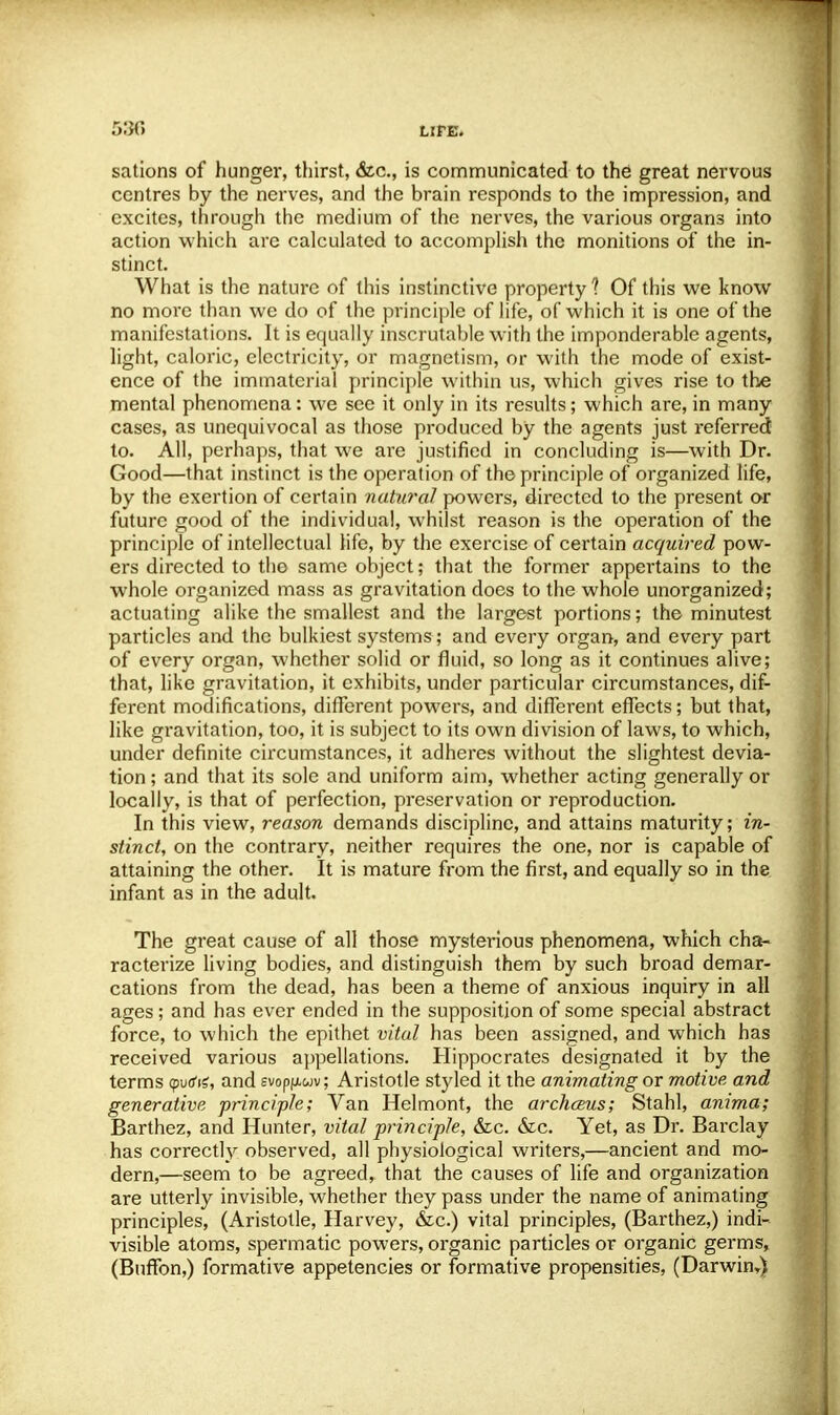 sations of hunger, thirst, &c, is communicated to the great nervous centres by the nerves, and the brain responds to the impression, and excites, through the medium of the nerves, the various organs into action which are calculated to accomplish the monitions of the in- stinct. What is the nature of this instinctive property 1 Of this we know no more than we do of the principle of life, of which it is one of the manifestations. It is equally inscrutable with the imponderable agents, light, caloric, electricity, or magnetism, or with the mode of exist- ence of the immaterial principle within us, which gives rise to the mental phenomena: we see it only in its results; which are, in many cases, as unequivocal as those produced by the agents just referred to. All, perhaps, that we are justified in concluding is—with Dr. Good—that instinct is the operation of the principle of organized life, by the exertion of certain natural powers, directed to the present or future good of the individual, whilst reason is the operation of the principle of intellectual life, by the exercise of certain acquired pow- ers directed to the same object; that the former appertains to the whole organized mass as gravitation does to the whole unorganized; actuating alike the smallest and the largest portions; the minutest particles and the bulkiest systems; and every organ, and every part of every organ, whether solid or fluid, so long as it continues alive; that, like gravitation, it exhibits, under particular circumstances, dif- ferent modifications, different powers, and different effects; but that, like gravitation, too, it is subject to its own division of laws, to which, under definite circumstances, it adheres without the slightest devia- tion ; and that its sole and uniform aim, whether acting generally or locally, is that of perfection, preservation or reproduction. In this view, reason demands discipline, and attains maturity; in- stinct, on the contrary, neither requires the one, nor is capable of attaining the other. It is mature from the first, and equally so in the infant as in the adult. The great cause of all those mysterious phenomena, which cha- racterize living bodies, and distinguish them by such broad demar- cations from the dead, has been a theme of anxious inquiry in all ages; and has ever ended in the supposition of some special abstract force, to which the epithet vital has been assigned, and which has received various appellations. Hippocrates designated it by the terms (puds, and svop/xwv; Aristotle styled it the animating or motive and generative principle; Van Helmont, the archaius; Stahl, anima; Barthez, and Hunter, vital principle, &c. &c. Yet, as Dr. Barclay has correctly observed, all physiological writers,—ancient and mo- dern,—seem to be agreed, that the causes of life and organization are utterly invisible, whether they pass under the name of animating principles, (Aristotle, Harvey, &c.) vital principles, (Barthez,) indi- visible atoms, spermatic powers, organic particles or organic germs, (Buffon,) formative appetencies or formative propensities, (Darwin,)