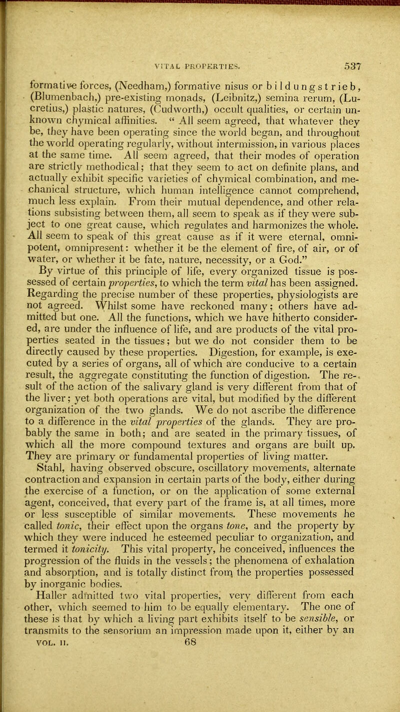 formative forces, (Needham,) formative nisus orbildungstrieb, (Blumenbach,) pre-existing monads, (Leibnitz,) semina rerum, (Lu- cretius,) plastic natures, (Cudworth,) occult qualities, or certain un- known chymical affinities.  All seem agreed, that whatever they be, they have been operating since the world began, and throughout the world operating regularly, without intermission, in various places at the same time. All seem agreed, that their modes of operation are strictly methodical; that they seem to act on definite plans, and actually exhibit specific varieties of chymical combination, and me- chanical structure, which human intelligence cannot comprehend, much less explain. From their mutual dependence, and other rela- tions subsisting between them, all seem to speak as if they were sub- ject to one great cause, which regulates and harmonizes the whole. All seem to speak of this great cause as if it were eternal, omni- potent, omnipresent: whether it be the element of fire, of air, or of water, or whether it be fate, nature, necessity, or a God. By virtue of this principle of life, every organized tissue is pos- sessed of certain properties, to which the term vital has been assigned. Regarding the precise number of these properties, physiologists are not agreed. Whilst some have reckoned many; others have ad- mitted but one. All the functions, which we have hitherto consider- ed, are under the influence of life, and are products of the vital pro- perties seated in the tissues; but we do not consider them to be directly caused by these properties. Digestion, for example, is exe- cuted by a series of organs, all of which are conducive to a certain result, the aggregate constituting the function of digestion. The re- sult of the action of the salivary gland is very different from that of the liver; yet both operations are vital, but modified by the different organization of the two glands. We do not ascribe the difference to a difference in the vital properties of the glands. They are pro- bably the same in both; and are seated in the primary tissues, of which all the more compound textures and organs are built up. They are primary or fundamental properties of living matter. Stahl, having observed obscure, oscillatory movements, alternate contraction and expansion in certain parts of the body, either during the exercise of a function, or on the application of some external agent, conceived, that every part of the frame is, at all times, more or less susceptible of similar movements. These movements he called tonic, their effect upon the organs tone, and the property by which they were induced he esteemed peculiar to organization, and termed it tonicity. This vital property, he conceived, influences the progression of the fluids in the vessels; the phenomena of exhalation and absorption, and is totally distinct from the properties possessed by inorganic bodies. Haller admitted two vital properties, very different from each other, which seemed to him to be equally elementary. The one of these is that by which a living part exhibits itself to be sensible, or transmits to the sensorium an impi-ession made upon it, either by an vol. n. 68