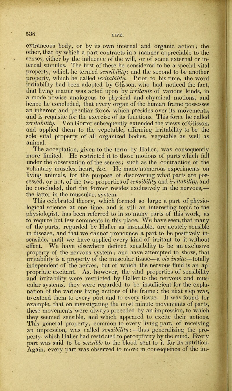 extraneous body, or by its own internal and organic action; the other, that by which a part contracts in a manner appreciable to the senses, either by the influence of the will, or of some external or in- ternal stimulus. The first of these he considered to be a special vital property, which he termed sensibility; and the second to be another property, which he called irritability. Prior to his time, the word irritability had been adopted by Glisson, who had noticed the fact, that living matter was acted upon by irritants of various kinds, in a mode nowise analogous to physical and chymical motions, and hence he concluded, that every organ of the human frame possesses an inherent and peculiar force, which presides over its movements, and is requisite for the exercise of its functions. This force he called irritability. Von Gorter subsequently extended the views of Glisson, and applied them to the vegetable, affirming irritability to be the sole vital property of all organized bodies, vegetable as well as animal. The acceptation, given to the term by Haller, was consequently more limited. He restricted it to those motions of parts which fall under the observation of the senses; such as the contraction of the voluntary muscles, heart, &c. He made numerous experiments on living animals, for the purpose of discovering what parts are pos- sessed, or not, of the two properties of sensibility and irritability, and he concluded, that the former resides exclusively in the nervous,— the latter in the muscular, system. This celebrated theory, which formed so large a part of physio- logical science at one time, and is still an interesting topic to the physiologist, has been referred to in so many parts of this work, as to require but few comments in this place. We have seen, that many of the parts, regarded by Haller as insensible, are acutely sensible in disease, and that we cannot pronounce a part to be positively in- sensible, until we have applied every kind of irritant to it without effect. We have elsewhere defined sensibility to be an exclusive property of the nervous system ; and have attempted to show, that irritability is a property of the muscular tissue—a vis insita—totally independent of the nerves, but of which the nervous fluid is an ap- propriate excitant. As, however, the vital properties of sensibility and irritability were restricted by Haller to the nervous and mus- cular systems, they were regarded to be insufficient for the expla- nation of the various living actions of the frame: the next step was, to extend them to every part and to every tissue. It was found, for example, that on investigating the most minute movements of parts, these movements were always preceded by an impression, to which they seemed sensible, and which appeared to excite their actions. This general property, common to every living part, of receiving an impression, was called sensibility;—thus generalizing the pro- perty, which Haller had restricted to perceptivity by the mind. Every part was said to be sensible to the blood sent to it for its nutrition. Again, every part was observed to move in consequence of the im-