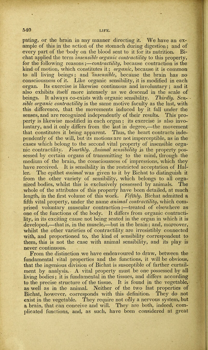 pating, or the brain in any manner directing it. We have an ex- ample of this in the action of the stomach during digestion; and of every part of the body on the blood sent to it for its nutrition. Bi- chat applied the term insensible organic contractility to this property, for the following reasons;—contractility, because contraction is the kind of motion, which constitutes it; organic, because it is common to all living beings; and insensible, because the brain has no consciousness of it. Like organic sensibility, it is modified in each organ. Its exercise is likewise continuous and involuntary ; and it also exhibits itself more intensely as we descend in the scale of beings. It always co-exists with organic sensibility. Thirdly. Sen- sible organic contractility is the same motive faculty as the last, with this difference, that the movements induced by it fall under the senses, and are recognized independently of their results. This pro- perty is likewise modified in each organ; its exercise is also invo- luntary, and it only differs from the last in degree,—the movement that constitutes it being apparent. Thus, the heart contracts inde- pendently of the will, but its motions are not imperceptible, as in the cases which belong to the second vital property of insensible orga- nic contractility. Fourthly. Animal sensibility is the property pos- sessed by certain organs of transmitting to the mind, through the medium of the brain, the consciousness of impressions, which they have received. It is sensibility in the restricted acceptation of Hal- ler. The epithet animal was given to it by Bichat to distinguish it from the other variety of sensibility, which belongs to all orga- nized bodies, whilst this is exclusively possessed by animals. The whole of the attributes of this property have been detailed, at much length, in the first volume of this work. Fifthly. Bichat admitted a fifth vital property, under the name animal contractility, which com- prised voluntary muscular contraction;—treated of elsewhere as one of the functions of the body. It differs from organic contracti- lity, in its exciting cause not being seated in the organ in which it is developed,—that is, in the muscle,—but in the brain; and, moreover, whilst the other varieties of contractility are irresistibly connected with, and proportioned to, the kind of sensibility correspondent to them, this is not the case with animal sensibility, and its play is never continuous. From the distinction we have endeavoured to draw, between the fundamental vital properties and the functions, it will be obvious, that the ingenious division of Bichat is susceptible of farther curtail- ment by analysis. A vital property must be one possessed by all living bodies; it is fundamental in the tissues, and differs according to the precise structure of the tissue. It is found in the vegetable, as well as in the animal. Neither of the two last properties of Bichat, however, corresponds with this definition. They do not exist in the vegetable. They require not only a nervous system, but a brain, that can conceive and will. They are both, indeed, com- plicated functions, and, as such, have been considered at great