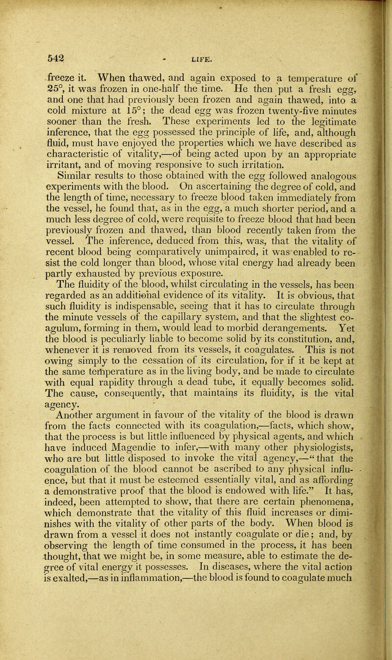 freeze it. When thawed, and again exposed to a temperature of 25°, it was frozen in one-half the time. He then put a fresh egg, and one that had previously been frozen and again thawed, into a cold mixture at 15°; the dead egg was frozen twenty-five minutes sooner than the fresh. These experiments led to the legitimate inference, that the egg possessed the principle of life, and, although fluid, must have enjoyed the properties which we have described as characteristic of vitality,—of being acted upon by an appropriate irritant, and of moving responsive to such irritation. Similar results to those obtained with the egg followed analogous experiments with the blood. On ascertaining the degree of cold, and the length of time, necessary to freeze blood taken immediately from the vessel, he found that, as in the egg, a much shorter period, and a much less degree of cold, were requisite to freeze blood that had been previously frozen and thawed, than blood recently taken from the vessel. The inference, deduced from this, was, that the vitality of recent blood being comparatively unimpaired, it was enabled to re- sist the cold longer than blood, whose vital energy had already been partly exhausted by previous exposure. The fluidity of the blood, whilst circulating in the vessels, has been regarded as an additional evidence of its vitality. It is obvious, that such fluidity is indispensable, seeing that it has to circulate through the minute vessels of the capillary system, and that the slightest co- agulum, forming in them, would lead to morbid derangements. Yet the blood is peculiarly liable to become solid by its constitution, and,, whenever it is removed from its vessels, it coagulates. This is not owing simply to the cessation of its circulation, for if it be kept at the same temperature as in the living body, and be made to circulate with equal rapidity through a dead tube, it equally becomes solid. The cause, consequently, that maintains its fluidity, is the vital agency. Another argument in favour of the vitality of the blood is drawn from the facts connected with its coagulation,:—facts, which show, that the process is but little influenced by physical agents, and which have induced Magendie to infer,—with many other physiologists, who are but little disposed to invoke the vital agency,— that the coagulation of the blood cannot be ascribed to any physical influ- ence, but that it must be esteemed essentially vital, and as affording a demonstrative proof that the blood is endowed with life. It has, indeed, been attempted to show, that there are certain phenomena, which demonstrate that the vitality of this fluid increases or dimi- nishes with the vitality of other parts of the body. When blood is drawn from a vessel it does not instantly coagulate or die; and, by observing the length of time consumed in the process, it has been thought, that we might be, in some measure, able to estimate the de- gree of vital energy it possesses. In diseases, where the vital action is exalted,—as in inflammation,—the blood is found to coagulate much