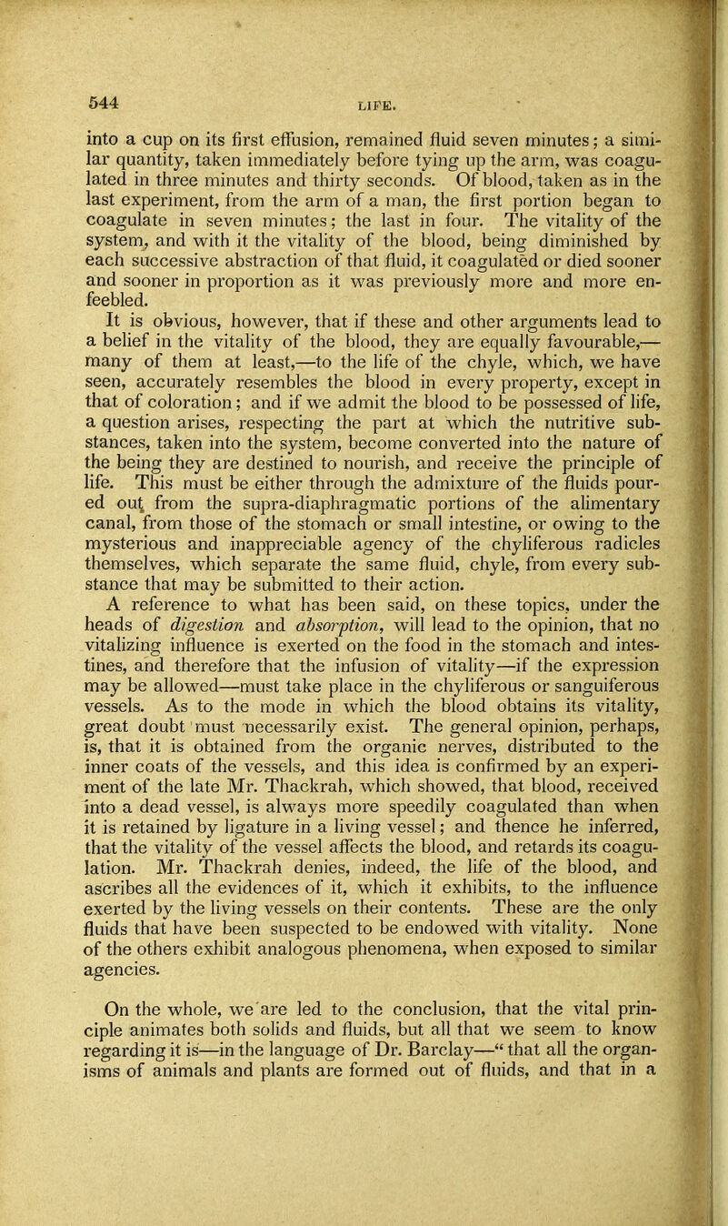 into a cup on its first effusion, remained fluid seven minutes; a simi- lar quantity, taken immediately befoi'e tying up the arm, was coagu- lated in three minutes and thirty seconds. Of blood, taken as in the last experiment, from the arm of a man, the first portion began to coagulate in seven minutes; the last in four. The vitality of the system, and with it the vitality of the blood, being diminished by each successive abstraction of that fluid, it coagulated or died sooner and sooner in proportion as it was previously more and more en- feebled. It is obvious, however, that if these and other arguments lead to a belief in the vitality of the blood, they are equally favourable,— many of them at least,—to the life of the chyle, which, we have seen, accurately resembles the blood in every property, except in that of coloration; and if we admit the blood to be possessed of life, a question arises, respecting the part at which the nutritive sub- stances, taken into the system, become converted into the nature of the being they are destined to nourish, and receive the principle of life. This must be either through the admixture of the fluids pour- ed out from the supra-diaphragmatic portions of the alimentary canal, from those of the stomach or small intestine, or owing to the mysterious and inappreciable agency of the chyliferous radicles themselves, which separate the same fluid, chyle, from every sub- stance that may be submitted to their action. A reference to what has been said, on these topics, under the heads of digestion and absorption, will lead to the opinion, that no vitalizing influence is exerted on the food in the stomach and intes- tines, and therefore that the infusion of vitality—if the expression may be allowed—must take place in the chyliferous or sanguiferous vessels. As to the mode in which the blood obtains its vitality, great doubt must necessarily exist. The general opinion, perhaps, is, that it is obtained from the organic nerves, distributed to the inner coats of the vessels, and this idea is confirmed by an experi- ment of the late Mr. Thackrah, which showed, that blood, received into a dead vessel, is always more speedily coagulated than when it is retained by ligature in a living vessel; and thence he inferred, that the vitality of the vessel affects the blood, and retards its coagu- lation. Mr. Thackrah denies, indeed, the life of the blood, and ascribes all the evidences of it, which it exhibits, to the influence exerted by the living vessels on their contents. These are the only fluids that have been suspected to be endowed with vitality. None of the others exhibit analogous phenomena, when exposed to similar agencies. On the whole, we are led to the conclusion, that the vital prin- ciple animates both solids and fluids, but all that we seem to know regarding it is—in the language of Dr. Barclay— that all the organ- isms of animals and plants are formed out of fluids, and that in a