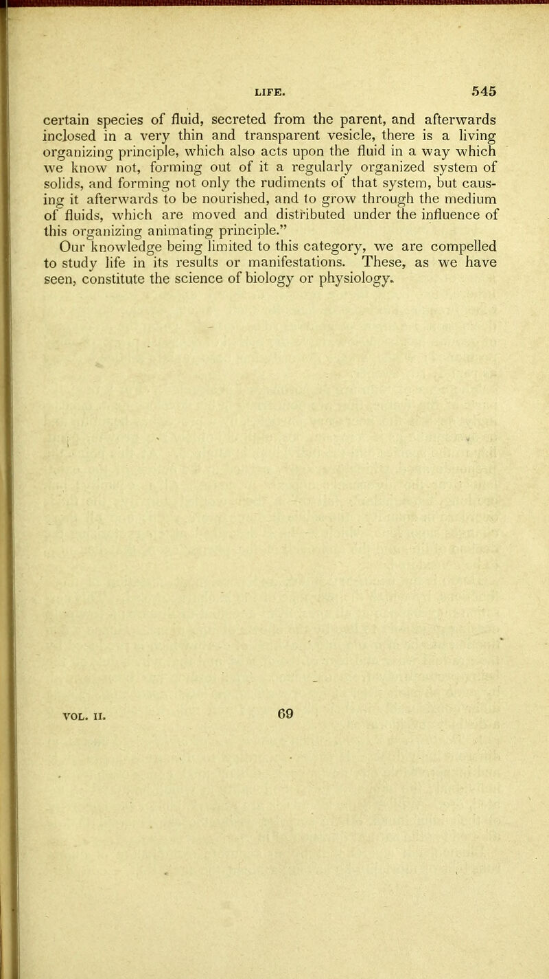 certain species of fluid, secreted from the parent, and afterwards inclosed in a very thin and transparent vesicle, there is a living organizing principle, which also acts upon the fluid in a way which we know not, forming out of it a regularly organized system of solids, and forming not only the rudiments of that system, but caus- ing it afterwards to be nourished, and to grow through the medium of fluids, which are moved and distributed under the influence of this organizing animating principle. Our knowledge being limited to this category, we are compelled to study life in its results or manifestations. These, as we have seen, constitute the science of biology or physiology. VOL. II. 69