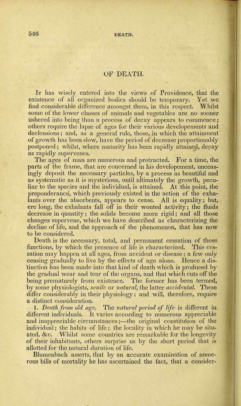 OF DEATH. It has wisely entered into the views of Providence, that the existence of all organized bodies should be temporary. Yet we find considerable difference amongst them, in this respect. Whilst some of the lower classes of animals and vegetables are no sooner ushered into being than a process of decay appears to commence; others require the lapse of ages for their various developements and declensions; and, as a general rule, those, in which the attainment of growth has been slow, have the period of decrease proportionably postponed; whilst, where maturity has been rapidly attained, decay as rapidly supervenes. The ages of man are numerous and protracted. For a time, the parts of the frame, that are concerned in his developement, unceas- ingly deposit the necessary particles, by a process as beautiful and as systematic as it is mysterious, until ultimately the growth, pecu- liar to the species and the individual, is attained. At this point, the preponderance, which previously existed in the action of the exha- lants over the absorbents, appears to cease. All is equality; but, ere long, the exhalants fall off in their wonted activity; the fluids decrease in quantity; the solids become more rigid; and all those changes supervene, which we have described as characterizing the decline of life, and the approach of the phenomenon, that has now to be considered. Death is the necessary, total, and permanent cessation of those functions, by which the presence of life is characterized. This ces- sation may happen at all ages, from accident or disease; a few only ceasing gradually to live by the effects of age alone. Hence a dis- tinction has been made into that kind of death which is produced by the gradual wear and tear of the organs, and that which cuts off the being prematurely from existence. The former has been termed, by some physiologists, senile or natural, the latter accidental. These differ considerably in their physiology; and will, therefore, require a distinct consideration. 1. Death from old age. The natural -period of life is different in different individuals. It varies according to numerous appreciable and inappreciable circumstances;—the original constitution of the individual; the habits of life; the locality in which he may be situ- ated, &c. Whilst some countries are remarkable for the longevity of their inhabitants, others surprise us by the short period that is allotted for the natural duration of life. Blumenbach asserts, that by an accurate examination of nume- rous bills of mortality he has ascertained the fact, that a consider-