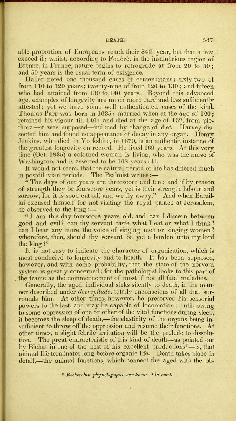 able proportion of Europeans reach their 84th year, but that a few exceed it; whilst, according to Fodere, in the insalubrious region of Brenne, in France, nature begins to retrograde at from 20 to 30 ; and 50 years is the usual term of existence. Haller noted one thousand cases of centenarians; sixty-two of from 110 to 120 years; twenty-nine of from 120 to 130; and fifteen who had attained from 130 to 140 years. Beyond this advanced age, examples of longevity are much more rare and less sufficiently attested; yet we have some well authenticated cases of the kind. Thomas Parr was born in 1635; married when at the age of 120; retained his vigour till 140; and died at the age of 152, from ple- thora—it was supposed—induced by change of diet. Harvey dis sected him and found no appearance of decay in any organ. Henry Jenkins, who died in Yorkshire, in 1670, is an authentic instance of the greatest longevity on record. He lived 169 years. At this very time (Oct. 1835) a coloured woman is living, who was the nurse of Washington, and is asserted to be 168 years old. It would not seem, that the natural period of life has differed much in postdiluvian periods. The Psalmist writes:—  The days of our years are threescore and ten; and if by reason of strength they be fourscore years, yet is their strength labour and sorrow, for it is soon cut off, and we fly away. And when Barzil- lai excused himself for not visiting the royal palace at Jerusalem, he observed to the king:—  I am this day fourscore years old, and can I discern between good and evil 1 can thy servant taste what I eat or what I drink ? can I hear any more the voice of singing men or singing women ? wherefore, then, should thy servant be yet a burden unto my lord the king? It is not easy to indicate the character of organization, which is most conducive to longevity and to health. It has been supposed, however, and with some probability, that the state of the nervous system is greatly concerned; for the pathologist looks to this part of the frame as the commencement of most if not all fatal maladies. Generally, the aged individual sinks silently to death, in the man- ner described under decrepitude, totally unconscious of all that sur- rounds him. At other times, however, he preserves his sensorial powers to the last, and may be capable of locomotion; until, owing to some oppression of one or other of the vital functions during sleep, it becomes the sleep of death,—the elasticity of the organs being in- sufficient to throw off the oppression and resume their functions. At other times, a slight febrile irritation will be the prelude to dissolu- tion. The great characteristic of this kind of death—as pointed out by Bichat in one of the best of his excellent productions*—is, that animal life terminates long before organic life. Death takes place in detail,—the animal functions, which connect the aged with the ob- * Recherches physiologiques sur la vie et la mort.