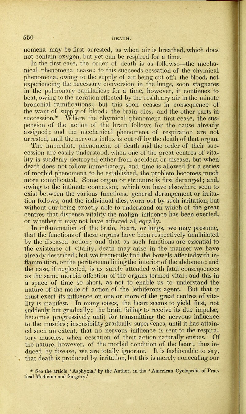 nomena may be first arrested, as when air is breathed, which does not contain oxygen, but yet can be respired for a time. In the first case, the order of death is as follows:—the mecha- nical phenomena cease; to this succeeds cessation of the chymical phenomena, owing to the supply of air being cut off; the blood, not experiencing the necessary conversion in the lungs, soon stagnates in the pulmonary capillaries; for a time, however, it continues to beat, owing to the aeration effected by the residuary air in the minute bronchial ramifications; but this soon ceases in consequence of the want of supply of blood; the brain dies, and the other parts in succession.* Where the chymical phenomena first cease, the sus- pension of the action of the brain follows for the cause already assigned; and the mechanical phenomena of respiration are not arrested, until the nervous influx is cut off by the death of that organ. The immediate phenomena of death and the order of their suc- cession are easily understood, when one of the great centres of vita- lity is suddenly destroyed, either from accident or disease, but when death does not follow immediately, and time is allowed for a series of morbid phenomena to be established, the problem becomes much more complicated. Some organ or structure is first deranged; and, owing to the intimate connexion, which we have elsewhere seen to exist between the various functions, general derangement or irrita- tion follows, and the individual dies, worn out by such irritation, but without our being exactly able to understand on which of the great centres that dispense vitality the malign influence has been exerted, or whether it may not have affected all equally. In inflammation of the brain, heart, or lungs, we may presume, that the functions of these organs have been respectively annihilated by the diseased action; and that as such functions are essential to the existence of vitality, death may arise in the manner we have already described; but we frequently find the bowels affected with in- flammation, or the peritoneum lining the interior of the abdomen; and the case, if neglected, is as surely attended with fatal consequences as the same morbid affection of the organs termed vital; and this in a space of time so short, as not to enable us to understand the nature of the mode of action of the lethiferous agent. But that it must exert its influence on one or more of the great centres of vita- lity is manifest. In many cases, the heart seems to yield first, not suddenly but gradually; the brain failing to receive its due impulse, becomes progressively unfit for transmitting the nervous influence to the muscles; insensibility gradually supervenes, until it has attain- ed such an extent, that no nervous influence is sent to the respira- tory muscles, when cessation of their action naturally ensues. Of the nature, however, of the morbid condition of the heart, thus in- duced by disease, we are totally ignorant. It is fashionable to say, that death is produced by irritation, but this is merely concealing our * See the article ' Asphyxia,' hy the Author, in the ' American Cyclopedia of Prac- tical Medicine and Surgery.'