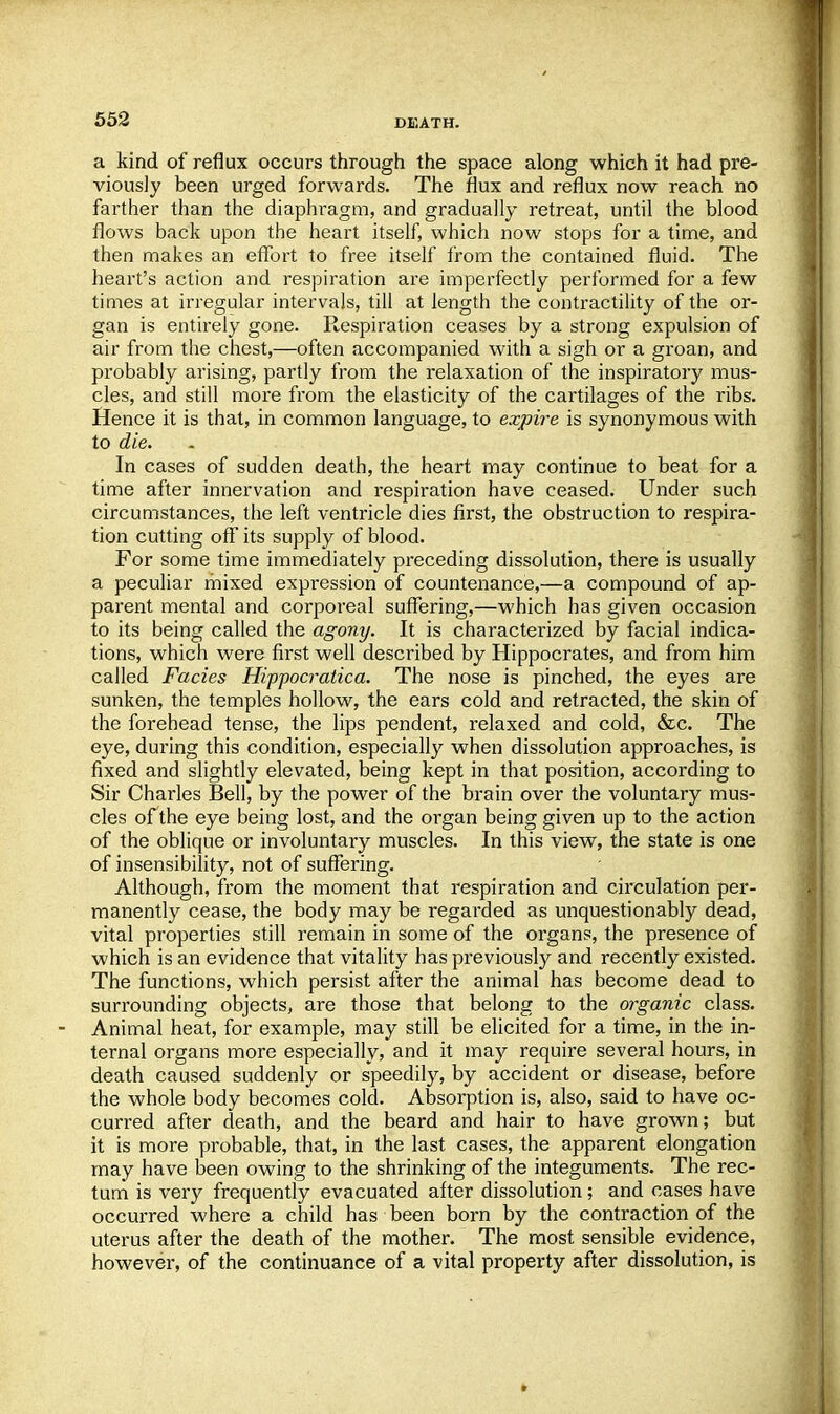 a kind of reflux occurs through the space along which it had pre- viously been urged forwards. The flux and reflux now reach no farther than the diaphragm, and gradually retreat, until the blood flows back upon the heart itself, which now stops for a time, and then makes an effort to free itself from the contained fluid. The heart's action and respiration are imperfectly performed for a few times at irregular intervals, till at length the contractility of the or- gan is entirely gone. Respiration ceases by a strong expulsion of air from the chest,—often accompanied with a sigh or a groan, and probably arising, partly from the relaxation of the inspiratory mus- cles, and still more from the elasticity of the cartilages of the ribs. Hence it is that, in common language, to expire is synonymous with to die. In cases of sudden death, the heart may continue to beat for a time after innervation and respiration have ceased. Under such circumstances, the left ventricle dies first, the obstruction to respira- tion cutting off its supply of blood. For some time immediately preceding dissolution, there is usually a peculiar mixed expression of countenance,—a compound of ap- parent mental and corporeal suffering,—which has given occasion to its being called the agony. It is characterized by facial indica- tions, which were first well described by Hippocrates, and from him called Fades Hippocratica. The nose is pinched, the eyes are sunken, the temples hollow, the ears cold and retracted, the skin of the forehead tense, the lips pendent, relaxed and cold, &c. The eye, during this condition, especially when dissolution approaches, is fixed and slightly elevated, being kept in that position, according to Sir Charles Bell, by the power of the brain over the voluntary mus- cles of the eye being lost, and the organ being given up to the action of the oblique or involuntary muscles. In this view, the state is one of insensibility, not of suffering. Although, from the moment that respiration and circulation per- manently cease, the body may be regarded as unquestionably dead, vital properties still remain in some of the organs, the presence of which is an evidence that vitality has previously and recently existed. The functions, which persist after the animal has become dead to surrounding objects, are those that belong to the organic class. Animal heat, for example, may still be elicited for a time, in the in- ternal organs more especially, and it may require several hours, in death caused suddenly or speedily, by accident or disease, before the whole body becomes cold. Absorption is, also, said to have oc- curred after death, and the beard and hair to have grown; but it is more probable, that, in the last cases, the apparent elongation may have been owing to the shrinking of the integuments. The rec- tum is very frequently evacuated after dissolution; and cases have occurred where a child has been born by the contraction of the uterus after the death of the mother. The most sensible evidence, however, of the continuance of a vital property after dissolution, is