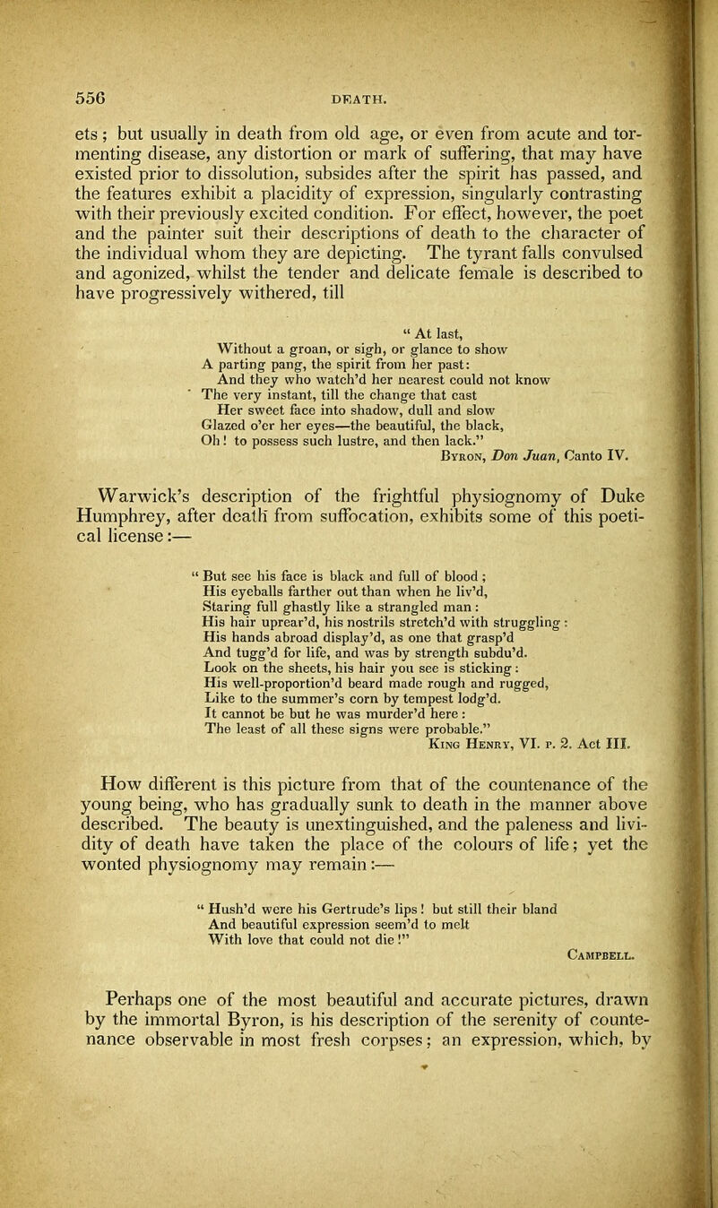 ets; but usually in death from old age, or even from acute and tor- menting disease, any distortion or mark of suffering, that may have existed prior to dissolution, subsides after the spirit has passed, and the features exhibit a placidity of expression, singularly contrasting with their previously excited condition. For effect, however, the poet and the painter suit their descriptions of death to the character of the individual whom they are depicting. The tyrant falls convulsed and agonized, whilst the tender and delicate female is described to have progressively withered, till  At last, Without a groan, or sigh, or glance to show A parting pang, the spirit from her past: And they who watch'd her nearest could not know The very instant, till the change that cast Her sweet face into shadow, dull and slow Glazed o'er her eyes—the beautiful, the black, Oh! to possess such lustre, and then lack. Byron, Don Juan, Canto IV. Warwick's description of the frightful physiognomy of Duke Humphrey, after death from suffocation, exhibits some of this poeti- cal license:—  But see his face is black and full of blood ; His eyeballs farther out than when he liv'd, Staring full ghastly like a strangled man: His hair uprear'd, his nostrils stretch'd with struggling : His hands abroad display'd, as one that grasp'd And tugg'd for life, and was by strength subdu'd. Look on the sheets, his hair you see is sticking: His well-proportion'd beard made rough and rugged, Like to the summer's corn by tempest lodg'd. It cannot be but he was murder'd here : The least of all these signs were probable. King Henry, VI. p. 2. Act III. How different is this picture from that of the countenance of the young being, who has gradually sunk to death in the manner above described. The beauty is unextinguished, and the paleness and livi- dity of death have taken the place of the colours of life; yet the wonted physiognomy may remain:—  Hush'd were his Gertrude's lips ! but still their bland And beautiful expression seem'd to melt With love that could not die! Campbell. Perhaps one of the most beautiful and accurate pictures, drawn by the immortal Byron, is his description of the serenity of counte- nance observable in most fresh corpses; an expression, which, by