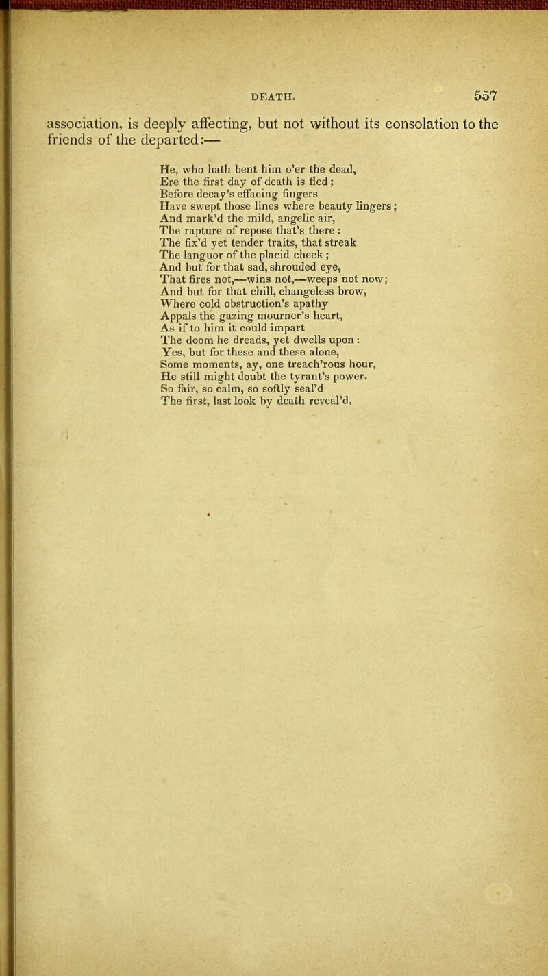 association, is deeply affecting, but not without its consolation to the friends of the departed:— He, who hath bent him o'er the dead, Ere the first day of death is fled; Before decay's effacing- fingers Have swept those lines where beauty lingers; And mark'd the mild, angelic air, The rapture of repose that's there: The fix'd yet tender traits, that streak The languor of the placid cheek; And but for that sad, shrouded eye, That fires not,—wins not,—weeps not now; And but for that chill, changeless brow, Where cold obstruction's apathy Appals the gazing mourner's heart, As if to him it could impart The doom he dreads, yet dwells upon : Yes, but for these and these alone, Some moments, ay, one treach'rous hour. He still might doubt the tyrant's power. So fair, so calm, so softly seaPd The first, last look by death reveal'd,