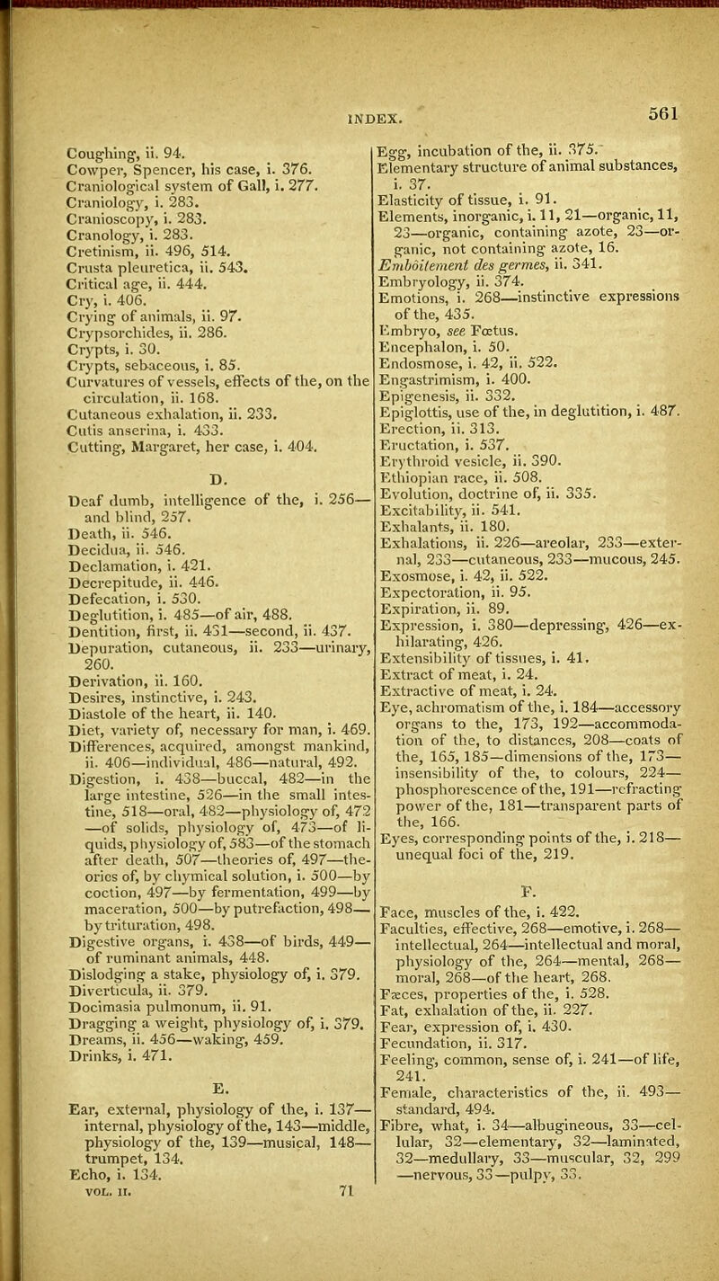 Coughing, ii. 94. Cowper, Spencer, his case, i. 376. Craniological system of Gall, i. 277. Craniology, i. 283. Cranioscopy, i. 283. Cranology, i. 283. Cretinism, ii. 496, 514. Crusta pleuretica, ii, 543. Critical age, ii. 444. Cry, i. 406. Crying of animals, ii. 97. Crypsorchides, ii. 286. Crypts, i. 30. Crypts, sebaceous, i. 85. Curvatures of vessels, effects of the, on the circulation, ii. 168. Cutaneous exhalation, ii. 233. Cutis anserina, i. 433. Cutting, Margaret, her case, i. 404. D. Deaf dumb, intelligence of the, i. 256— and blind, 257. Death, ii. 546. Decidua, ii. 546. Declamation, i. 421. Decrepitude, ii. 446. Defecation, i. 530. Deglutition, i. 485—of air, 488. Dentition, first, ii. 431—second, ii. 437. Depuration, cutaneous, ii. 233—urinary, 260. Derivation, ii. 160. Desires, instinctive, i. 243. Diastole of the heart, ii. 140. Diet, variety of, necessary for man, i. 469. Differences, acquired, amongst mankind, ii. 406—individual, 486—natural, 492. Digestion, i. 438—buccal, 482—in the large intestine, 526—in the small intes- tine, 518—oral, 482—physiology of, 472 —of solids, physiology of, 473—of li- quids, physiology of, 583—of the stomach after death, 507—theories of, 497—the- ories of, by chymical solution, i. 500—by coction, 497—by fermentation, 499—by maceration, 500—by putrefaction, 498— by trituration, 498. Digestive organs, i. 438—of birds, 449— of ruminant animals, 448. Dislodging a stake, physiology of, i. 379. Diverticula, ii. 379. Docimasia pulmonum, ii. 91. Dragging a weight, physiology of, i. 379. Dreams, ii. 456—waking, 459. Drinks, i. 471. E. Ear, external, physiology of the, i. 137— internal, physiology of the, 143—middle, physiology of the, 139—musical, 148— trumpet, 134. Echo, i. 134. vol. ii. 71 Egg, incubation of the, ii. 375. Elementary structure of animal substances, i. 37. Elasticity of tissue, i. 91. Elements, inorganic, i. 11, 21—organic, 11, 23—organic, containing azote, 23—or- ganic, not containing azote, 16. Embdilement des germes, ii. 341. Embryology, ii. 374. Emotions,' i. 268—instinctive expressions of the, 435. Embryo, see Foetus. Encephalon, i. 50. Endosmose, i. 42, ii. 522. Engastrimism, i. 400. Epigenesis, ii. 332. Epiglottis, use of the, in deglutition, i. 487. Erection, ii. 313. Eructation, i. 537. Erythroid vesicle, ii. 390. Ethiopian race, ii. 508. Evolution, doctrine of, ii. 335. Excitability, ii. 541. Exhalants, ii. 180. Exhalations, ii. 226—areolar, 233—exter- nal, 233—cutaneous, 233—mucous, 245. Exosmose, i. 42, ii. 522. Expectoration, ii. 95. Expiration, ii. 89. Expression, i. 380—depressing, 426—ex- hilarating, 426. Extensibility of tissues, i. 41. Extract of meat, i. 24. Extractive of meat, i. 24. Eye, achromatism of the, i. 184—accessory organs to the, 173, 192—accommoda- tion of the, to distances, 208—coats of the, 165, 185—dimensions of the, 173— insensibility of the, to colours, 224— phosphorescence of the, 191—refracting power of the, 181—transparent parts of the, 166. Eyes, corresponding points of the, i. 218— unequal foci of the, 219. F. Face, muscles of the, i. 422. Faculties, effective, 268—emotive, i. 268— intellectual, 264—intellectual and moral, physiology of the, 264—mental, 268— moral, 268—of the heart, 268. Fseces, properties of the, i. 528. Fat, exhalation of the, ii. 227. Fear, expression of, i. 430. Fecundation, ii. 317. Feeling, common, sense of, i. 241—of life, 241. Female, characteristics of the, ii. 493— standard, 494. Fibre, what, i. 34—albugineous, 33—cel- lular, 32—elementary, 32—laminated, 32—medullary, 33—muscular, 32, 299 —nervous, 33—pulpy, 33.