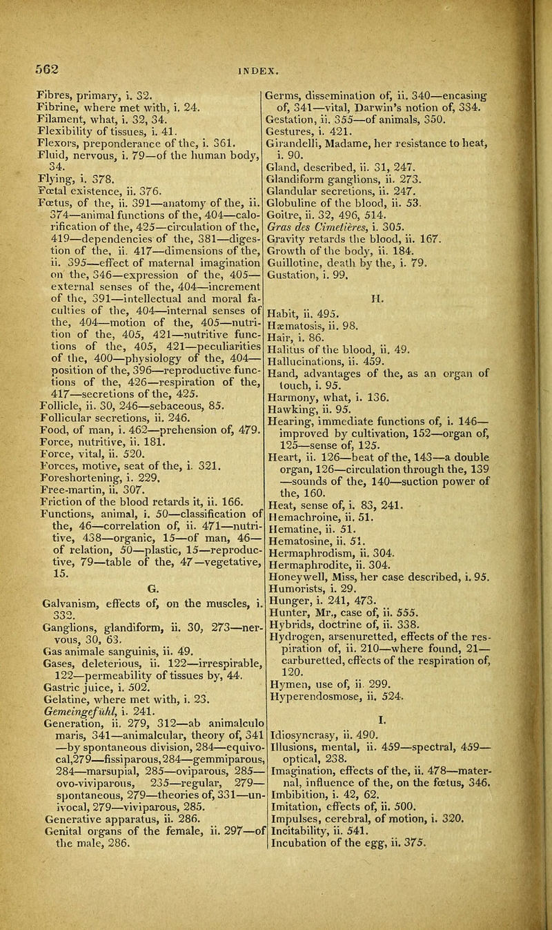 Fibres, primary, i. 32. Fibrine, where met with, i. 24. Filament, what, i. 32, 34. Flexibility of tissues, i. 41. Flexors, preponderance of the, 361. -of the human body, Fluid, nervous, i. 79 34. Flying, i. 378. Foetal existence, ii. 376. Foetus, of the, ii. 391—anatomy of the, ii. 374—animal functions of the, 404—calo- rification of the, 425—circulation of the, 419—dependencies of the, 381—diges- tion of the, ii. 417—dimensions of the, ii. 395—effect of maternal imagination on the, 346—expression of the, 405— external senses of the, 404—increment of the, 391—intellectual and moral fa- culties of the, 404—internal senses of the, 404—motion of the, 405—nutri- tion of the, 405, 421—nutritive func- tions of the, 405, 421—peculiarities of the, 400—physiology of the, 404— position of the, 396—reproductive func- tions of the, 426—respiration of the, 417—secretions of the, 425. Follicle, ii. 30, 246—sebaceous, 85. Follicular secretions, ii. 246. Food, of man, i. 462—prehension of, 479. Force, nutritive, ii. 181. Force, vital, ii. 520. Forces, motive, seat of the, i. 321. Foreshortening, i. 229, Free-martin, ii. 307. Friction of the blood retards it, ii. 166. Functions, animal, i. 50—classification of the, 46—correlation of, ii. 471—nutri- tive, 438—organic, 15—of man, 46— of relation, 50—plastic, 15—reproduc five, 79—table of the, 47—vegetative, 15. G. Galvanism, effects of, on the muscles, i. 332. Ganglions, glandiform, ii. 30, 273—ner- vous, 30, 63. Gas animale sanguinis, ii. 49. Gases, deleterious, ii. 122—irrespirable, 122—permeability of tissues by, 44. Gastric juice, i. 502. Gelatine, where met with, i. 23. Gemeingefiihl, i. 241. Generation, ii. 279, 312—ab animalculo maris, 341—animalcular, theory of, 341 —by spontaneous division, 284—equivo- cal,279—fissiparous,284—gemmiparous, 284—marsupial, 285—oviparous, 285— ovo-viviparous, 235—regular, 279— spontaneous, 279—theories of, 331—un- ivocal, 279—viviparous, 285. Generative apparatus, ii. 286. Genital organs of the female, ii. 297—of the male, 286. Germs, dissemination of, ii. 340—encasing of, 341—vital, Darwin's notion of, 334. Gestation, ii. 355—of animals, 350. Gestures, i. 421. Girandelli, Madame, her resistance to heat, i. 90. Gland, described, ii. 31, 247. Glandiform ganglions, ii. 273. Glandular secretions, ii. 247. Globuline of the blood, ii. 53. Goitre, ii. 32, 496, 514. Gras des Cimetieres, i. 305. Gravity retards the blood, ii. 167. Growth of the body, ii. 184. Guillotine, death by the, i. 79. Gustation, i. 99. H. Habit, ii. 495. Hxmatosis, ii. 98. Hair, i. 86. Halitus of the blood, ii. 49. Hallucinations, ii. 459. Hand, advantages of the, as an organ of touch, i. 95. Harmony, what, i. 136. Hawking, ii. 95. Hearing, immediate functions of, i. 146— improved by cultivation, 152—organ of, 125—sense of, 125. Heart, ii. 126—beat of the, 143—a double organ, 126—circulation through the, 139 —sounds of the, 140—suction power of the, 160. Heat, sense of, i. 83, 241. Hemachroine, ii. 51. Hematine, ii. 51. Hematosine, ii. 51. Hermaphrodism, ii. 304. Hermaphrodite, ii. 304. Honeywell, Miss, her case described, i. 95. Humorists, i. 29. Hunger, i. 241, 473. Hunter, Mr., case of, ii. 555. Hybrids, doctrine of, ii. 338. Hydrogen, arsenuretted, effects of the res- piration of, ii. 210—where found, 21— carburetted, effects of the respiration of, 120. Hymen, use of, ii. 299. Hyperendosmose, ii. 524. I. Idiosyncrasy, ii. 490. Illusions, mental, ii. 459—spectral, 459— optical, 238. Imagination, effects of the, ii. 478—mater- nal, influence of the, on the foetus, 346. Imbibition, i. 42, 62. Imitation, effects of, ii. 500. Impulses, cerebral, of motion, i. 320. Incitability, ii. 541. Incubation of the egg, ii. 375.