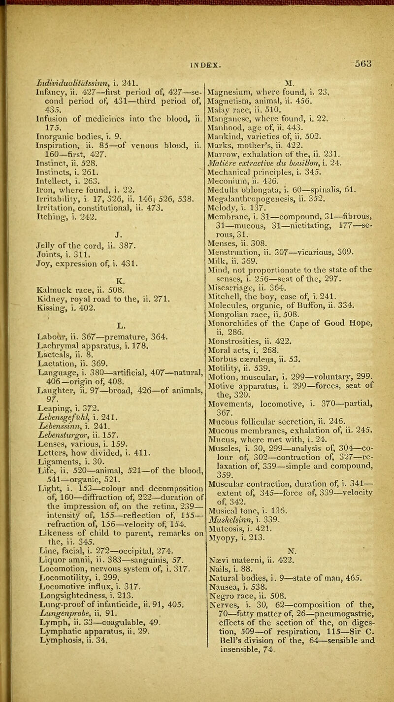 Iudividualilutssbin, i. 241. Infancy, ii. 427—first period of, 427—se- cond period of, 431—third period of, 435. Infusion of medicines into the blood, ii. 175. Inorganic bodies, i. 9. Inspiration, ii. 85—of venous blood, ii. 160—first, 427. Instinct, ii. 528. Instincts, i. 261. Intellect, i. 263. Iron, where found, i. 22. Irritability, i 17, 326, ii. 146; 526, 538. Irritation, constitutional, ii. 473. Itching-, i. 242. J. Jelly of the cord, ii. 387. Joints, i. 311. Joy, expression of, i. 431. K. Kalmuck race, ii. 508. Kidney, royal road to the, ii. 271. Kissing1, i. 402. L. Labour, ii. 367—premature, 364. Lachrymal apparatus, i. 178. Lacteals, ii. 8. Lactation, ii. 369. Language, i. 380—artificial, 407—natural, 406—origin of, 408. Laughter, ii. 97—broad, 426—of animals, 97. Leaping, i. 372. Lebensgefuhl, i. 241. Lebenssinn, i. 241. Lebensturgor, ii. 157. Lenses, various, i. 159. Letters, how divided, i. 411. Ligaments, i. 30. Life, ii. 520—animal, 521—of the blood, 541—organic, 521. Light, i. 153—colour and decomposition of, 160—diffraction of, 222—duration of the impression of, on the retina, 239— intensity of, 155—reflection of, 155— refraction of, 156—velocity of, 154. Likeness of child to parent, remarks on the, ii. 345. Line, facial, i. 272—occipital, 274. Liquor amnii, ii. 383—sanguinis, 57. Locomotion, nervous system of, i. 317. Locomotility, i. 299. Locomotive influx, i. 317. Longsightedness, i. 213. Lung-proof of infanticide, ii. 91, 405. Limgenprobe, ii. 91. Lymph, ii. 33—coagulable, 49. Lymphatic apparatus, ii. 29. Lymphosis, ii. 34. M. Magnesium, where found, i. 23. Magnetism, animal, ii. 456. Malay race, ii. 510. Manganese, where found, i. 22. Manhood, age of, ii. 443. Mankind, varieties of, ii. 502. Marks, mother's, ii. 422. Marrow, exhalation of the, ii. 231. Matiire extractive du bouillon, i. 24. Mechanical principles, i. 345. Meconium, ii. 426. Medulla oblongata, i. 60—spinalis, 61. Megalanthropogenesis, ii. 352. Melody, i. 137. Membrane, i. 31—compound, 31—fibrous, 31—mucous, 31—nictitating, 177—se- rous, 31. Menses, ii. 308. Menstruation, ii. 307—vicarious, 309. Milk, ii. 369. Mind, not proportionate to the state of the senses, i. 256—seat of the, 297. Miscarriage, ii. 364. Mitchell, the boy, case of, i. 241. Molecules, organic, of Buffon, ii. 334. Mongolian race, ii. 508. Monorchides of the Cape of Good Hope, ii. 286. Monstrosities, ii. 422. Moral acts, i. 268. Morbus cxruleus, ii. 53. Motility, ii. 539. Motion, muscular, i. 299—voluntary, 299. Motive apparatus, i. 299—forces, seat of the, 320. Movements, locomotive, i. 370—partial, 367. Mucous follicular secretion, ii. 246. Mucous membranes, exhalation of, ii. 245. Mucus, where met with, i. 24. Muscles, i. 30, 299—analysis of, 304—co- lour of, 302—contraction of, 327—re- laxation of, 339—simple and compound, 359. Muscular contraction, duration of, i. 341— extent of, 345—force of, 339—velocity of, 342. Musical tone, i. 136. Muskelsinn, i. 339. Muteosis, i. 421. Myopy, i. 213. N. Nsevi materni, ii. 422. Nails, i. 88. Natural bodies, i. 9—state of man, 465. Nausea, i. 538. Negro race, ii. 508. Nerves, i. 30, 62—composition of the, 70—fatty matter of, 26—pneumogastric, effects of the section of the, on diges- tion, 509—of respiration, 115—Sir C. Bell's division of the, 64—sensible and insensible, 74.