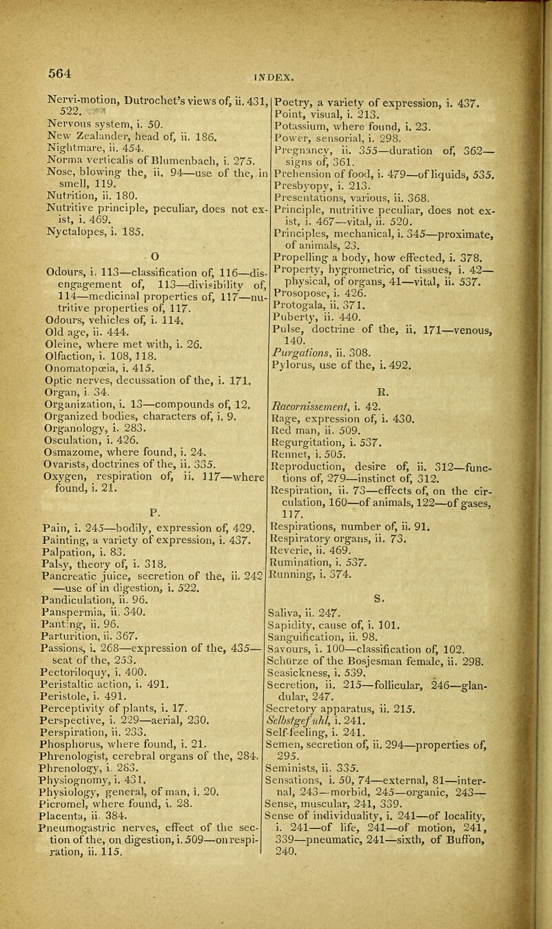 INDEX. Nervi-motion, Dutrochet's views of. ii. 431, 522. vm Nervous system, i. 50. New Zealander, head of, ii. 186. Nightmare, ii. 454. Norma verticalis of Blumenbach, i. 275. Nose, blowing the, ii. 94—use of the, in smell, 119. Nutrition, ii. 180. Nutritive principle, peculiar, does not ex- ist, i. 469. Nyctalopes, i. 185. O Odours, i. 113—classification of, 116—dis- engagement of, 113—divisibility of, 114—medicinal properties of, 117—nu- tritive properties of, 117. Odours, vehicles of, i. 114. Old age, ii. 444. Oleine, where met with, i. 26. Olfaction, i. 108,118. Onomatopoeia, i. 415. Optic nerves, decussation of the, i. 171. Organ, i. 34. Organization, i. 13—compounds of, 12. Organized bodies, characters of, i. 9. Organology, i. 283. Osculation, i. 426. Osmazome, where found, i. 24. Ovarists, doctrines of the, ii. 335. Oxygen, respiration of, ii. 117—where found, i. 21. P. Pain, i. 245—bodily, expression of, 429. Painting, a variety of expression, i. 437. Palpation, i. 83. Palsy, theory of, i, 318. Pancreatic juice, secretion of the, ii. 242 —use of in digestion, i. 522. Pandiculation, ii. 96. Panspermia, ii. 340. Panting, ii. 96. Parturition, ii. 367. Passions, u 268—expression of the, 435— seat of the, 253. Pectoriloquy, i. 400. Peristaltic action, i. 491. Peristole, i. 491. Perceptivity of plants, i. 17. Perspective, i. 229—aerial, 230. Perspiration, ii. 233. Phosphorus, where found, i. 21. Phrenologist, cerebral organs of the, 284. Phrenology, i. 283. Physiognomy, i. 431. Physiology, general, of man, i. 20. Picromel, where found, \. 28. Placenta, ii. 384. Pneumogastric nerves, effect of the sec- tion of the, on digestion, i. 509—on respi- ration, ii. 115. i Poetry, a variety of expression, i. 437. Point, visual, i. 213. Potassium, where found, i. 23. Power, sensorial, i. 298. Pregnancy, ii. 355—duration of, 362— signs of, 361. Prehension of food, i. 479—of liquids, 535. Presbyopy, i. 213. Presentations, various, ii. 368. Principle, nutritive peculiar, does not ex- ist, i. 467—vital, ii. 520. Principles, mechanical, i. 345—proximate, of animals, 23. Propelling a body, how effected, i. 378. Property, hygrometric, of tissues, i. 42— physical, of organs, 41—vital, ii. 537. Prosopose, i. 426. Protogala, ii. 371. Puberty, ii. 440. Pulse, doctrine of the, ii. 171—venous, 140. Purgations, ii. 308. Pylorus, use cf the, i. 492. R. Racornissement, i. 42. Kage, expression of, i. 430. Red man, ii. 509. Regurgitation, i. 537. Rennet, i. 505. Reproduction, desire of, ii. 312—func- tions of, 279—instinct of, 312. Respiration, ii. 73—effects of, on the cir- culation, 160—of animals, 122—of gases, 117. Respirations, number of, ii. 91. Respiratory organs, ii. 73. Reverie, ii. 469. Rumination, i. 537. Running, i. 374. S. Saliva, ii. 247. Sapidity, cause of, i. 101. Sanguification, ii. 98. Savours, i. 100—classification of, 102. Schtirze of the Bosjesman female, ii. 298. Seasickness, i. 539. Secretion, ii. 215—follicular, 246—glan- dular, 247. Secretory apparatus, ii. 215. Selbstgef nhl, i. 241. Self-feeling, i. 241. Semen, secretion of, ii. 294—properties of, 295. Seminists, ii. 335. Sensations, i. 50, 74—externa], 81—inter- nal, 243—morbid, 245—organic, 243— Sense, muscular, 241, 339. Sense of individuality, i. 241—of locality, i. 241—of life, 241—of motion, 241, 339—pneumatic, 241—sixth, of Buffon, 240.