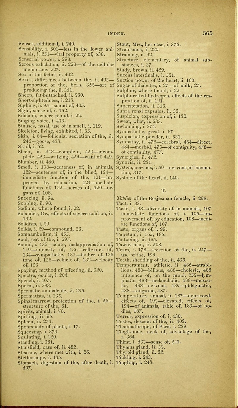 Senses, additional, i. 240. Sensibility, i. 501—less in the lower ani- mals, i. 251—vital property of, 538. Sensorial power, i. 298. Serous exhalation, ii. 220—of the cellular membrane, 227. Sex of the foetus, ii. 402. Sexes, differences between the, ii. 493— proportion of the, born, 352—art of producing' the, ii. 351. Sheep, fat-buttocked, ii. 230. Short-sightedness, i. 213. Sighing1, ii. 95—sound of, 405. Sight, sense of, i. 152. Silicium, where found, i. 22. Singing voice, i. 419. Sinuses, nasal, use of in smell, i. 119. Skeleton, living, exhibited, i. 35. Skin, i. 84—follicular secretion of the, ii. 246—goose, 433. Skull, i. 52. Sleep, ii. 448—complete, 453—incom- plete, 453—walking, 455—want of, 449. Slumber, ii. 450. Smell, i. 108—acuteness of, in animals, 122—acuteness of, in the blind, 124— immediate function of the, 121—im- proved by education, 124—mediate functions of, 122—nerves of, 120—or- gans of, 108. Sneezing, ii. 94. Sobbing, ii. 98. Sodium, where found, i. 22. Solander, Dr., effects of severe cold on, ii. 192. Solidists, i. 29. Solids, i. 29—compound, 33. Somnambulism, ii. 455. Soul, seat of the, i. 297. Sound, i. 132—acute, malappreciation of, 149—intensity of, 136—reflexion of, 134—sympathetic, 133—timbre of, 136 tone of, 136—vehicle of, 132—velocity of, 133. Spaying, method of effecting, ii. 320. Spectra, ocular, i. 204. Speech, i. 407. Sperm, ii. 293. Spermatic animalcule, ii. 295. Spermatists, ii. 335. Spinal marrow, protection of the, i. 56— structure of the, 61. Spirits, animal, i. 78. Spitting, ii. 95. Spleen, ii. 273. Spontaneity of plants, i. 17. Squeezing, i. 379. Squinting, i. 220. Standing, i. 361. Stansfield, case of, ii. 482. Stearine, where met with, i. 26. Stethoscope, i. 135. Stomach, digestion of the, after death, i. 507. Stout, Mrs., her case, i. 376. Strabismus, i. 220. Straining, ii. 92. Structure, elementary, of animal sub- stances, i. 37- Study, brown, ii. 469. Succus intestinalis, i. 521. Suction power of the heart, ii. 160. Sugar of diabetes, i. 27—of milk, 27. Sulphur, where found, i. 22. Sulphuretted hydrogen, effects of the res- piration of, ii. 121. Superfcetation, ii. 353. Supra renal capsules, ii. S3. Suspicion, expression of, i. 132. Sweat, what, ii. 233. Swimming, i. 374. Sympathetic, great, i. 67. Sympathetic powder, ii. 531. Sympathy, ii. 476—cerebral, 484—direct, 484—morbid, 473—of contiguity, 478— of continuity, 477. Synergies, ii. 472. Synovia, ii. 231. System, nervous, i. 50—nervous, of locomo- tion, 317. Systole of the heart, ii. 140. T. Tahller of the Bosjesman female, ii. 298. Tact, i. 83. Taste, i. 98—diversity of, in animals, 107 immediate functions of, i. 106—im- provement of, by education, 108—medi- ate functions of, 107. Taste, organs of, i. 99. Tapetum, i. 165, 185. Tattooing, ii. 185. Tawny man, ii. 508. Tears, i. 178—secretion of the, ii. 247— use of the, 195. Teeth, shedding of the, ii. 436. Temperament, athletic, ii. 486—atrabi- lious, 488—bilious, 488—choleric, 488 influence of, on the mind, 252—lym- phatic, 488—melancholic, 488—muscu- lar, 488—nervous, 489—phlegmatic, 488—sanguine, 487. Temperature, animal, ii. 187—depressed, effects of, 192—elevated, effects of, 194—of animals, table of, 189—of bo- dies, 187. Terror, expression of, i. 430. Testes, descent of the, ii. 403. Thaumathrope, of Paris, i. 239. Thigh-bone, neck of, advantage of the, i. 364. Thirst, i. 533—sense of, 241. Thymus gland, ii. 32. Thyroid gland, ii. 32. Tickling, i. 243. Tingling, i. 243.