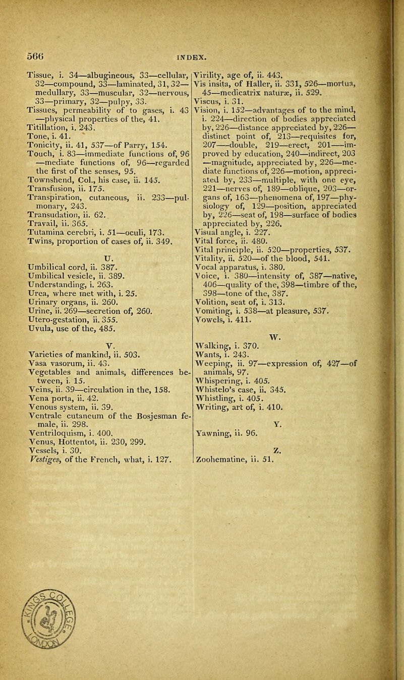 Tissue, i. 34—albugineous, 33—cellular, 32— compound, 33—laminated, 31, 32— medullary, 33—muscular, 32—nervous, 33— primary, 32—pulpy, 33. Tissues, permeability of to gases, i. 43 —physical properties of the, 41. Titillation, i. 243. Tone, i. 41. Tonicity, ii. 41, 537—of Parry, 154. Touch, i. 83—immediate functions of, 96 —mediate functions of, 96—regarded the first of the senses, 95. Townshend, Col., his case, ii. 145. Transfusion, ii. 175. Transpiration, cutaneous, ii. 233—pul- monary, 243. Transudation, ii. 62.. Travail, ii. 365. Tutamina cerebri, i. 51—oculi, 173. Twins, proportion of cases of, ii. 349. U. Umbilical cord, ii. 387. Umbilical vesicle, ii. 389. Understanding, i. 263. Urea, where met with, i. 25. Urinary organs, ii. 260. Urine, ii. 269—secretion of, 260. Utero-gestation, ii. 355. Uvula, use of the, 485. V. Varieties of mankind, ii. 503. Vasa vasorum, ii. 43. Vegetables and animals, differences be- tween, i. 15. Veins, ii. 39—circulation in the, 158. Vena porta, ii. 42. Venous system, ii. 39. Ventrale cutaneum of the Bosjesman fe- male, ii. 298. Ventriloquism, i. 400. Venus, Hottentot, ii. 230, 299. Vessels, i. 30. Vestiges, of the French, what, i. 127. Virility, age of, ii. 443. Vis insita, of Haller, ii. 331, 526—mortua, 45—medicatrix naturae, ii. 529, Viscus, i. 31. Vision, i. 152—advantages of to the mind, i. 224—direction of bodies appreciated by, 226—distance appreciated by, 226— distinct point of, 213—requisites for, 207 double, 219—erect, 201 im- proved by education, 240—indirect, 203 —magnitude, appreciated by, 226—me- diate functions of, 226—motion, appreci- ated by, 233—multiple, with one eye, 221—nerves of, 189—oblique, 203—or- gans of, 163—phenomena of, 197—phy- siology of, 129—position, appreciated by, 226—seat of, 198—surface of bodies appreciated by, 226. Visual angle, i. 227. Vital force, ii. 480. Vital principle, ii. 520—properties, 537. Vitality, ii. 520—of the blood, 541. Vocal apparatus, i. 380. Voice, i. 380—intensity of, 387—native, 406—quality of the, 398—timbre of the, 398—tone of the, 387. Volition, seat of, i. 313. Vomiting, i. 538—at pleasure, 537. Vowels, i. 411. W. Walking, i. 370. Wants, i. 243. Weeping, ii. 97—expression of, 427—of animals, 97. Whispering, i. 405. Whistelo's case, ii. 345. Whistling, i. 405. Writing, art of, i. 410. Y. Yawning, ii. 96. Z. Zoohemat'me, ii. 51.