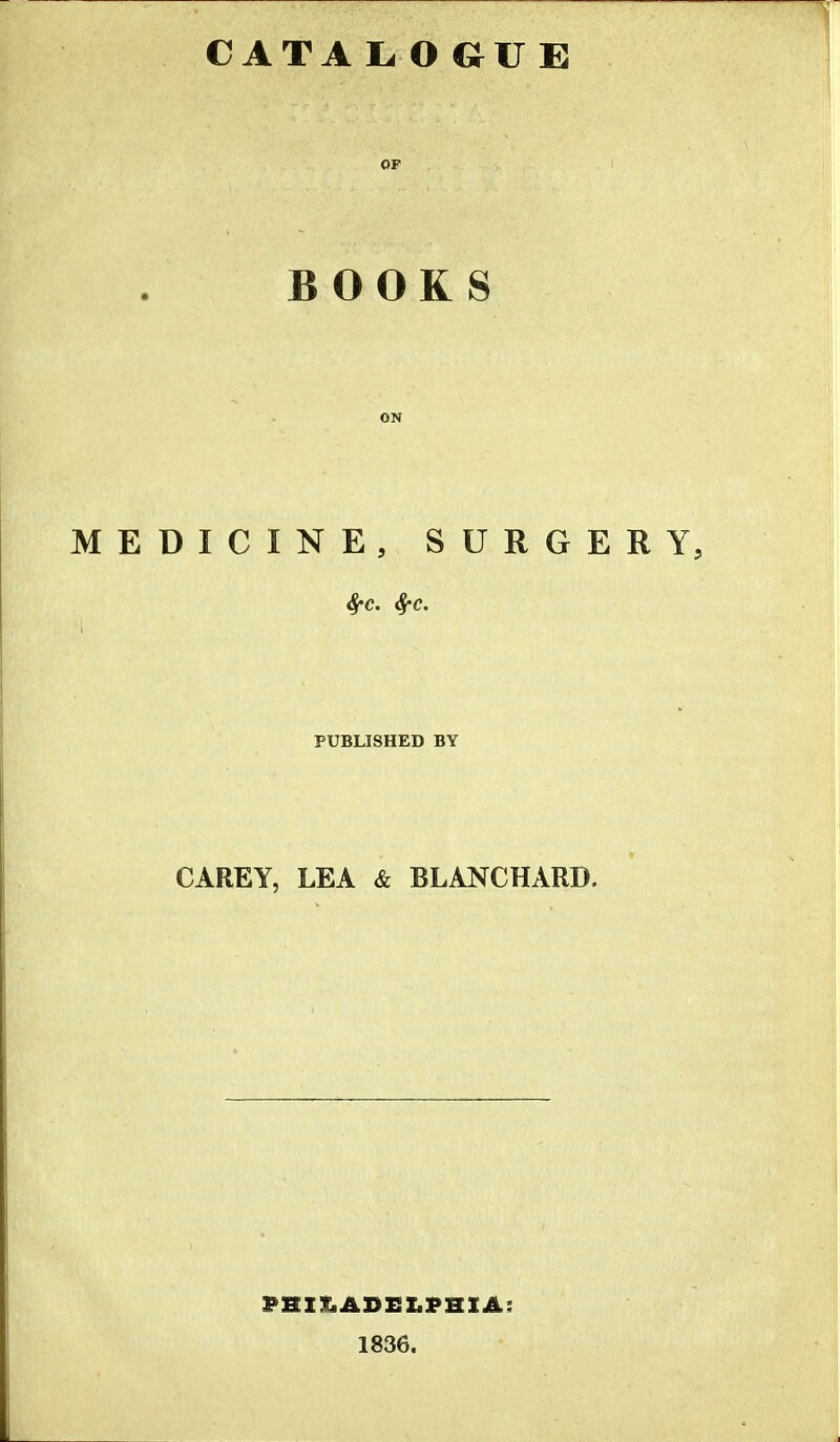 CATA L OGUE OP BOOKS ON MEDICINE, SURGERY, PUBLISHED BY CAREY, LEA & BLANCHARD. PHILADELPHIA; 1836.