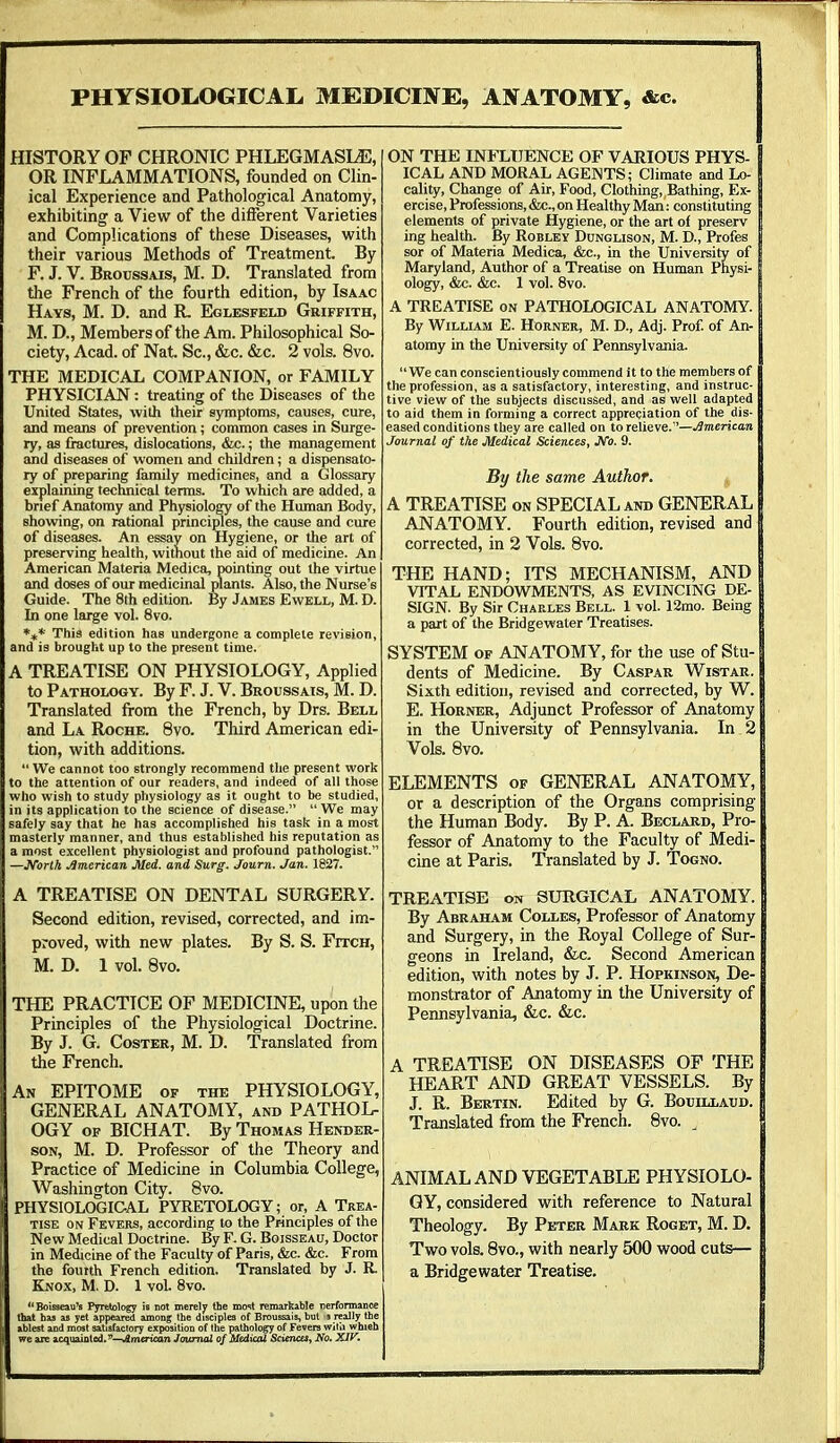 PHYSIOLOGICAL MEDICEVE, ANATOMY, &c. HISTORY OF CHRONIC PHLEGMASIA, OR INFLAMMATIONS, founded on Clin- ical Experience and Pathological Anatomy, exhibiting a View of the different Varieties and Complications of these Diseases, with their various Methods of Treatment. By F. J. V. Broussais, M. D. Translated from the French of the fourth edition, by Isaac Hays, M. D. and R Eglesfeld Griffith, M. D., Members of the Am. Philosophical So- ciety, Acad, of Nat Sc., &c. &c. 2 vols. 8vo. THE MEDICAL COMPANION, or FAMILY PHYSICIAN: treating of the Diseases of the United States, with their symptoms, causes, cure, and means of prevention; common cases in Surge- ry, as fractures, dislocations, &c.; the management and diseases of women and children; a dispensato- ry of preparing family medicines, and a Glossary explaining technical terms. To which are added, a brief Anatomy and Physiology of the Human Body, showing, on rational principles, the cause and cure of diseases. An essay on Hygiene, or the art of preserving health, without the aid of medicine. An American Materia Medica, pointing out the virtue and doses of our medicinal plants. Also, the Nurse's Guide. The 8th edition. By James Ewell, M. D. In one large vol. 8vo. *** This edition haB undergone a complete revision, and is brought up to the present time. A TREATISE ON PHYSIOLOGY, Applied to Pathology. By F. J. V. Broussais, M. D. Translated from the French, by Drs. Bell and La Roche. 8vo. Third American edi- tion, with additions.  We cannot too strongly recommend the present work to the attention of our readers, and indeed of all those who wish to study physiology as it ought to be studied, in its application to the science of disease.  We may safely say that he has accomplished his task in a most masterly manner, and thus established his reputation as a most excellent physiologist and profound pathologist. —North American Med. and Surg. Journ. Jan. 1827. A TREATISE ON DENTAL SURGERY. Second edition, revised, corrected, and im- proved, with new plates. By S. S. Fitch, M. D. 1 vol. 8vo. THE PRACTICE OF MEDICINE, upon the Principles of the Physiological Doctrine. By J. G. Coster, M. D. Translated from the French. An EPITOME of the PHYSIOLOGY, GENERAL ANATOMY, and PATHOL- OGY of BICHAT. By Thomas Hender- son, M. D. Professor of the Theory and Practice of Medicine in Columbia College, Washington City. 8vo. PHYSIOLOGICAL PYRETOLOGY; or, A Trea- tise on Fevers, according to the Principles of the New Medical Doctrioe. By F. G. Boisseau, Doctor in Medicine of the Faculty of Paris, &c. &c. From the fourth French edition. Translated by J. R Knox, M. D. 1 vol. 8vo. Boisseau's Pyretology is not merely the most remarkable Derfonnance that has as yet appeared among the disciples of Broussais, but s really the ablest and most satisfactory exposition of the pathology of Fevers with which we are acquainted.American Journal of Medical Science*, No. XIV. ON THE INFLUENCE OF VARIOUS PHYS- J ICAL AND MORAL AGENTS; Climate and Lo- J cality, Change of Air, Food, Clothing, Bathing, Ex- J ercise, Professions, &c.,on Healthy Man: constituting I elements of private Hygiene, or the art of preserv I ing health. By Robley Dunglison, M. D., Profes | sor of Materia Medica, &c, in the University of | Maryland, Author of a Treatise on Human Physi- g ology, &c. &c. 1 vol. 8vo. A TREATISE on PATHOLOGICAL ANATOMY. By William E. Horner, M. D., Adj. Prof, of An- atomy in the University of Pennsylvania. We can conscientiously commend it to the members of the profession, as a satisfactory, interesting, and instruc- tive view of the subjects discussed, and as well adapted to aid them in forming a correct appreciation of the dis- eased conditions they are called on to relieve.—American Journal of the Medical Sciences, JVc 9. By the same Author. j, A TREATISE on SPECIAL and GENERAL ANATOMY. Fourth edition, revised and corrected, in 2 Vols. 8vo. THE HAND; ITS MECHANISM, AND VITAL ENDOWMENTS, AS EVINCING DE- SIGN. By Sir Charles Bell. 1 vol. 12mo. Being 1 a part of the Bridge water Treatises. j: SYSTEM of ANATOMY, for the use of Stu- dents of Medicine. By Caspar Wistar. Sixth edition, revised and corrected, by W. E. Horner, Adjunct Professor of Anatomy in the University of Pennsylvania. In 2 Vols. 8vo. ELEMENTS of GENERAL ANATOMY, or a description of the Organs comprising the Human Body. By P. A. Beclard, Pro- fessor of Anatomy to the Faculty of Medi- cine at Paris. Translated by J. Togno. TREATISE on SURGICAL ANATOMY. | By Abraham Colles, Professor of Anatomy and Surgery, in the Royal College of Sur- geons in Ireland, &c. Second American edition, with notes by J. P. Hopkinson, De- monstrator of Anatomy in the University of Pennsylvania, &c. &c. A TREATISE ON DISEASES OF THE HEART AND GREAT VESSELS. By J. R. Bertin. Edited by G. Bouillaud. Translated from the French. 8vo. ANIMAL AND VEGETABLE PHYSIOLO- GY, considered with reference to Natural Theology. By Peter Mark Roget, M. D. Two vols. 8vo., with nearly 500 wood cuts— a Bridgewater Treatise.