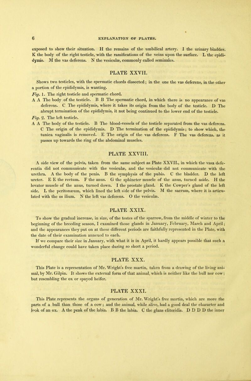 exposed to show their situation. H the remains of the umbilical artery. I the urinary bladder. K the body of the right testicle, with the ramifications of the veins upon the surface. L the epidi- dymis. M the vas deferens. N the vesiculse, commonly called seminales. PLATE XXVII. Shows two testicles, with the spermatic chords dissected; in the one the vas deferens, in the other a portion of the epididymis, is wanting. Fig. 1. The right testicle and spermatic chord. A A The body of the testicle. B B The spermatic chord, in which there is no appearance of vas deferens. C The epididymis, where it takes its origin from the body of the testicle. D The abrupt termination of the epididymis, it not being continued to the lower end of the testicle. Fig. 2. The left testicle. A A The body of the testicle. B The blood-vessels of the testicle separated from the vas deferens. C The origin of the epididymis. D The termination of the epididymis; to show which, the tunica vaginalis is removed. E The origin of the vas deferens. F The vas deferens, as it passes up towards the ring of the abdominal muscles. PLATE XXVIII. A side view of the pelvis, taken from the same subject as Plate XXVII., in which the vasa defe- rentia did not communicate with the vesiculae, and the vesiculae did not communicate with the urethra. A the body of the penis. B the symphysis of the pubis. C the bladder. D the left ureter. E E the rectum. F the anus. G the sphincter muscle of the anus, turned aside. H the levator muscle of the anus, turned down. I the prostate gland. K the Cowper’s gland of the left side. L the peritonaeum, which lined the left side of the pelvis. M the sacrum, where it is articu- lated with the os ilium. N the left vas deferens. O the vesiculae. PLATE XXIX. To show the gradual increase, in size, of the testes of the sparrow, from the middle of winter to the beginning of the breeding season, I examined those glands in January, February, March and April; and the appearances they put on at these different periods are faithfully represented in the Plate, with the date of their examination annexed to each. If we compare their size in January, with what it is in April, it hardly appears possible that such a wonderful change could have taken place during so short a period. PLATE XXX. This Plate is a representation of Mr. Wright’s free martin, taken from a drawing of the living ani- mal, by Mr. Gilpin. It shows the external form of that animal, which is neither like the bull nor cow; but resembling the ox or spayed heifer. PLATE XXXI. This Plate represents the organs of generation of Mr. Wright’s free martin, which are more the parts of a bull than those of a cow; and the animal, while alive, had a good deal the character and look of an ox. A the peak of the labia. B B the labia. C the glans clitoridis. D D D D the inner