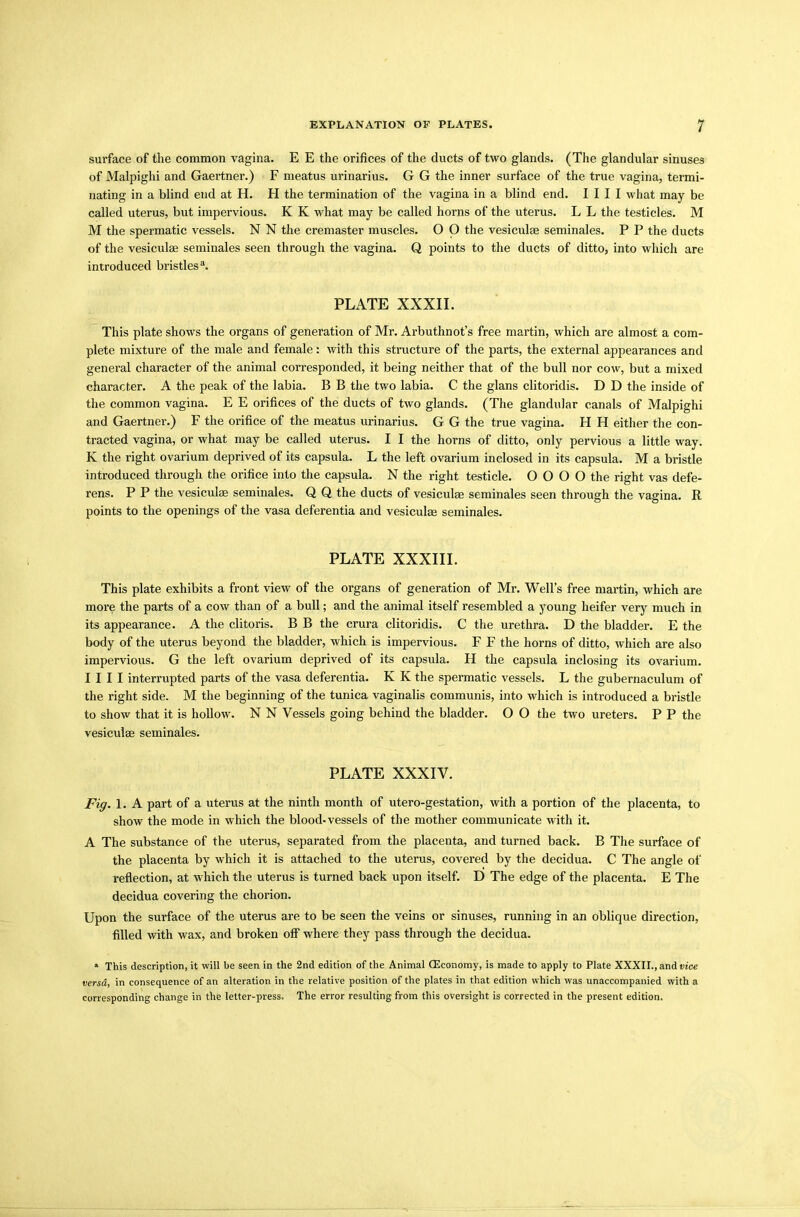 surface of the common vagina. E E the orifices of the ducts of two glands. (The glandular sinuses of Malpighi and Gaertner.) F meatus urinarius. G G the inner surface of the true vagina, termi- nating in a blind end at H. H the termination of the vagina in a blind end. I I I I what may be called uterus, but impervious. K K what may be called horns of the uterus. L L the testicles. M M the spermatic vessels. N N the cremaster muscles. O O the vesiculae seminales. P P the ducts of the vesiculae seminales seen through the vagina. Q points to the ducts of ditto, into which are introduced bristles3. PLATE XXXII. This plate shows the organs of generation of Mr. Arbuthnot’s free martin, which are almost a com- plete mixture of the male and female: with this structure of the parts, the external appearances and general character of the animal corresponded, it being neither that of the bull nor cow, but a mixed character. A the peak of the labia. B B the two labia. C the glans clitoridis. D D the inside of the common vagina. E E orifices of the ducts of two glands. (The glandular canals of Malpighi and Gaertner.) F the orifice of the meatus urinarius. G G the true vagina. H H either the con- tracted vagina, or what may be called uterus. I I the horns of ditto, only pervious a little way. K the right ovarium deprived of its capsula. L the left ovarium inclosed in its capsula. M a bristle introduced through the orifice into the capsula. N the right testicle. O O O O the right vas defe- rens. P P the vesiculae seminales. Q Q the ducts of vesiculae seminales seen through the vagina. R points to the openings of the vasa deferentia and vesiculae seminales. PLATE XXXIII. This plate exhibits a front view of the organs of generation of Mr. Well’s free martin, which are more the parts of a cow than of a bull; and the animal itself resembled a young heifer very much in its appearance. A the clitoris. B B the crura clitoridis. C the urethra. D the bladder. E the body of the uterus beyond the bladder, which is impervious. F F the horns of ditto, which are also impervious. G the left ovarium deprived of its capsula. H the capsula inclosing its ovarium. I I I I interrupted parts of the vasa deferentia. K K the spermatic vessels. L the gubernaculum of the right side. M the beginning of the tunica vaginalis communis, into which is introduced a bristle to show that it is hollow. N N Vessels going behind the bladder. O O the two ureters. P P the vesiculse seminales. PLATE XXXIV. Fig. 1. A part of a uterus at the ninth month of utero-gestation, with a portion of the placenta, to show the mode in which the blood-vessels of the mother communicate with it. A The substance of the uterus, separated from the placenta, and turned back. B The surface of the placenta by which it is attached to the uterus, covered by the decidua. C The angle of reflection, at which the uterus is turned back upon itself. D The edge of the placenta. E The decidua covering the chorion. Upon the surface of the uterus are to be seen the veins or sinuses, running in an oblique direction, filled with wax, and broken off where they pass through the decidua. * This description, it will be seen in the 2nd edition of the Animal (Economy, is made to apply to Plate XXXII., and vice versa, in consequence of an alteration in the relative position of the plates in that edition which was unaccompanied with a corresponding change in the letter-press. The error resulting from this oversight is corrected in the present edition.