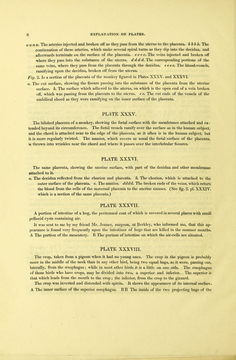 uaaa. The arteries injected and broken off as they pass from the uterus to the placenta, bbbb. The continuation of these arteries, which make several spiral turns as they dip into the decidua, and afterwards terminate on the surface of the placenta, c c c c. The veins injected and broken off where they pass into the substance of the uterus, dddd. The corresponding portions of the same veins, where they pass from the placenta through the decidua, eeee. The blood-vessels, ramifying upon the decidua, broken off from the uterus. Fig. 2. Is a section of the placenta of the monkey figured in Plates XXXV. and XXXVI. a. The cut surface, showing the fissure passing into the substance of the placenta from the uterine surface, b. The surface which adhered to the uterus, on which is the open end of a vein broken off, which was passing from the placenta to the uterus, c c. The cut ends of the vessels of the umbilical chord as they were ramifying on the inner surface of the placenta. PLATE XXXV. The bilobed placenta of a monkey, showing the foetal surface with the membranes attached and ex- tended beyond its circumference. The foetal vessels ramify over the surface as in the human subject, and the chord is attached near to the edge of the placenta, as it often is in the human subject, but it is more regularly twisted. The amnios, which covers as usual the foetal surface of the placenta, is thrown into wrinkles near the chord and where it passes over the interlobular fissures. PLATE XXXVI. The same placenta, showing the uterine surface, with part of the decidua and other membranes attached to it. a. The decidua reflected from the chorion and placenta, b. The chorion, which is attached to the outer surface of the placenta, c. The amnios, dddd. The broken ends of the veins, which return the blood from the cells of the maternal placenta to the uterine sinuses. (See fig. 2. pi. XXXIV. which is a section of the same placenta.) PLATE XXXVII. A portion of intestine of a hog, the peritonaeal coat of which is covered in several places with small pellucid cysts containing air. It was sent to me by my friend Mr. Jenner, surgeon, at Berkley, who informed me, that this ap- pearance is found very frequently upon the intestines of hogs that are killed in the summer months. A The portion of the mesentery. B The portion of intestine on which the air-cells are situated. PLATE XXXVIII. The crop, taken from a pigeon when it had no young ones. The crop in the pigeon is probably more in the middle of the neck than in any other bird, being two equal bags, as it were, passing out, laterally, from the oesophagus; while in most other birds it is a little on one side. The oesophagus of those birds who have crops, may be divided into two, a superior and inferior. The superior is that which leads from the mouth to the crop; the inferior, from the crop to the gizzard. The crop was inverted and distended with spirits. It shows the appearance of its internal surface. A The inner surface of the superior oesophagus. B B The inside of the two projecting bags of the