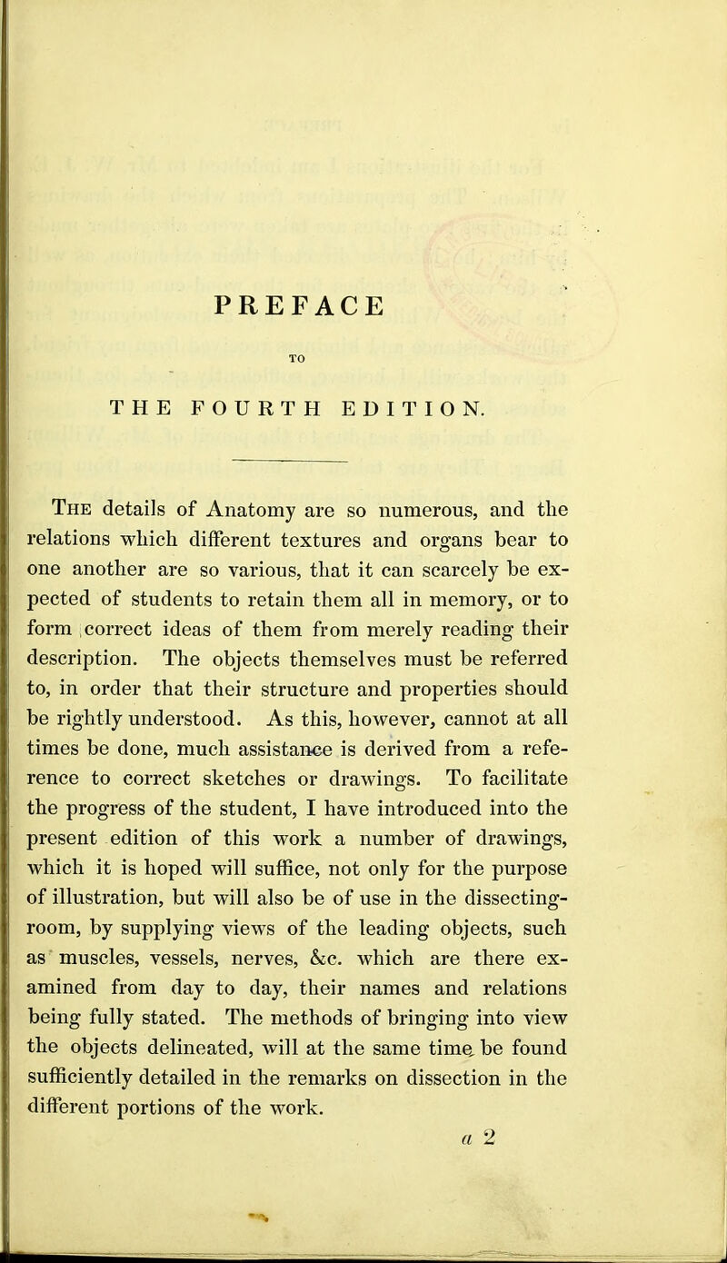 PREFACE TO THE FOURTH EDITION. The details of Anatomy are so numerous, and the relations which different textures and organs bear to one another are so various, that it can scarcely be ex- pected of students to retain them all in memory, or to form correct ideas of them from merely reading their description. The objects themselves must be referred to, in order that their structure and properties should be rightly understood. As this, however, cannot at all times be done, much assistance is derived from a refe- rence to correct sketches or drawings. To facilitate the progress of the student, I have introduced into the present edition of this work a number of drawings, which it is hoped will suffice, not only for the purpose of illustration, but will also be of use in the dissecting- room, by supplying views of the leading objects, such as muscles, vessels, nerves, &c. which are there ex- amined from day to day, their names and relations being fully stated. The methods of bringing into view the objects delineated, will at the same time, be found sufficiently detailed in the remarks on dissection in the different portions of the work. a 2