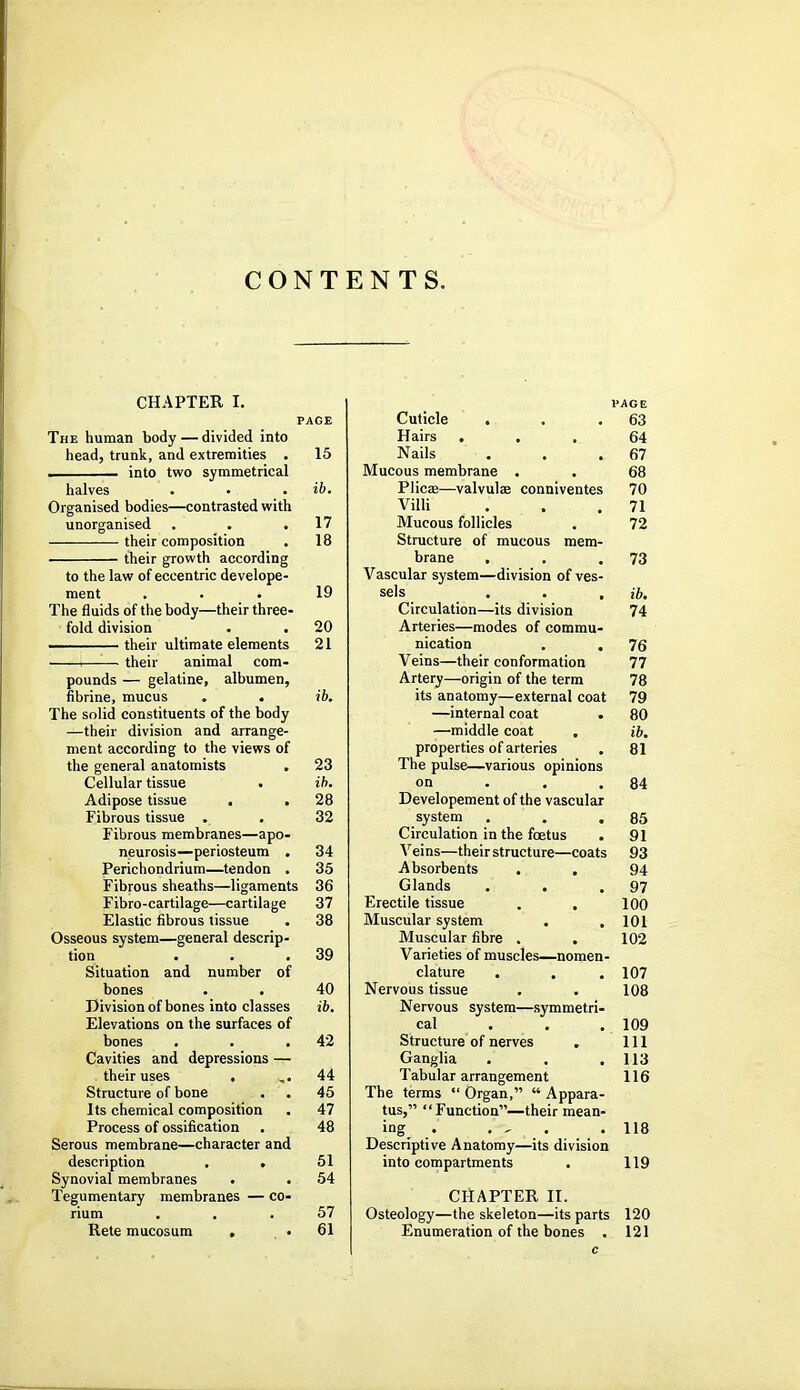 CONTENTS. CHAPTER I. PAGE The human body — divided into head, trunk, and extremities . 15 . into two symmetrical halves . • . ib. Organised bodies—contrasted with unorganised . . .17 their composition . 18 their growth according to the law of eccentric develope- ment ... 19 The fluids of the body—their three- fold division . . 20 their ultimate elements 21 —— their animal com- pounds — gelatine, albumen, fibrine, mucus . . ib. The solid constituents of the body —their division and arrange- ment according to the views of the general anatomists . 23 Cellular tissue • ib. Adipose tissue . . 28 Fibrous tissue . . 32 Fibrous membranes—apo- neurosis—periosteum . 34 Perichondrium—tendon . 35 Fibrous sheaths—ligaments 36 Fibro-cartilage—cartilage 37 Elastic fibrous tissue . 38 Osseous system—general descrip- tion . . .39 Situation and number of bones . . 40 Division of bones into classes ib. Elevations on the surfaces of bones . . .42 Cavities and depressions — their uses , ,.44 Structure of bone . . 45 Its chemical composition . 47 Process of ossification . 48 Serous membrane—character and description . . 51 Synovial membranes . . 54 Tegumentary membranes — co- rium ... 57 Rete mucosum , • 61 Cuticle . Hairs . . . Nails Mucous membrane . . Plicae—valvules conniventes Villi Mucous follicles Structure of mucous mem- brane Vascular system—division of ves- sels . . , Circulation—its division Arteries—modes of commu- nication . . Veins—their conformation Artery—origin of the term its anatomy—external coat —internal coat —middle coat properties of arteries The pulse—various opinions on Developement of the vascular system Circulation in the foetus Veins—their structure—coats Absorbents . . Glands . . Erectile tissue . . Muscular system Muscular fibre . . Varieties of muscles—nomen clature . Nervous tissue Nervous system—symmetri. cal Structure of nerves Ganglia Tabular arrangement The terms  Organ,  Appara tus, Function—their mean ing^ . . , Descriptive Anatomy—its division into compartments PAGE 63 64 67 68 70 71 72 73 ib. 74 76 77 78 79 80 ib. 81 84 85 91 93 94 97 100 101 102 107 108 109 111 113 116 118 119 CHAPTER II. Osteology—the skeleton—its parts 120 Enumeration of the bones . 121 c