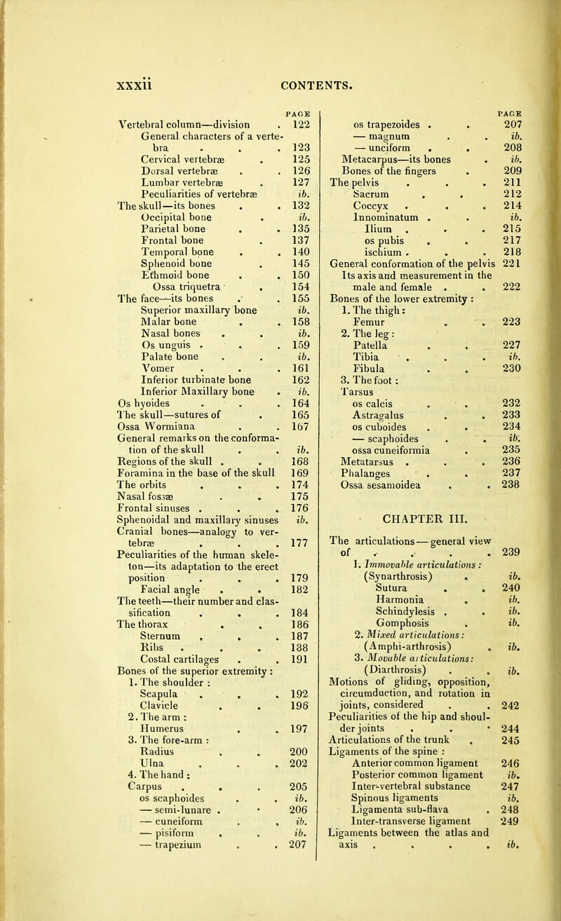 PAGE Vertebral column—division . 122 General characters of a verte- bra . 123 Cervical vertebrae . 125 Dorsal vertebra? . . 126 Lumbar vertebras . 127 Peculiarities of vertebras ib. The skull—its bones . . 132 Occipital bone . ib. Parietal bone . .135 Frontal bone . 137 Temporal bone . . 140 Sphenoid bone . 145 Ethmoid bone . .150 Ossa triquetra . 154 The face—its bones .' .155 Superior maxillary bone ib. Malar bone . . 158 Nasal bones . . ib. Os unguis . . . 159 Palate bone . . ib. Vomer . . .161 Inferior turbinate bone 162 Inferior Maxillary bone . ib. Os hyoides . . .164 The skull—sutures of . 165 Ossa Wormiana . .167 General remarks on the conforma- tion of the skull . . ib. Regions of the skull . . 168 Foramina in the base of the skull 169 The orbits . . .174 Nasal fossa? . . 175 Frontal sinuses . . .176 Sphenoidal and maxillary sinuses ib. Cranial bones—analogy to ver- tebra? . . .177 Peculiarities of the human skele- ton—its adaptation to the erect position . . . 179 Facial angle . • 182 The teeth—their number and clas- sification . . .184 The thorax . . 186 Sternum . . .187 Ribs . . . 138 Costal cartilages . . 191 Bones of the superior extremity : 1. The shoulder : Scapula . . .192 Clavicle . . 196 2. The arm : Humerus . . 197 3. The fore-arm : Radius . . 200 Ulna . . .202 4. The hand: Carpus . . . 205 os scaphoides . . ib. — semi-lunare . • 206 — cuneiform . . ib. — pisiform . . ib. — trapezium . . 207 PAGE os trapezoides . . 207 — magnum . . ib. — unciform . . 208 Metacarpus—its bones . ib. Bones of the fingers . 209 The pelvis . . .211 Sacrum . . 212 Coccyx . . .214 lnnominatum . . ib. Ilium . . .215 os pubis . . 217 ischium . . .218 General conformation of the pelvis 221 Its axis and measurement in the male and female . . 222 Bones of the lower extremity : 1. The thigh: Femur . . 223 2. The leg: Patella . . 227 Tibia . . . ib. Fibula . . 230 3. The foot : Tarsus os calcis . . 232 Astragalus . . 233 os cuboides . . 234 — scaphoides . . ib. ossa cuneiformia . 235 Metatarsus . . . 236 Phalanges . . 237 Ossa sesamoidea . . 238 CHAPTER III. The articulations—general view of 239 1. Immovable articulations : (Synarthrosis) . ib. Sutura . . 240 Harmonia . ib. Schindylesis . . ib. Gomphosis . ib. 2. Mixed articulations: (Amphi-arthrosis) . ib. 3. Movuble ai ticulations: (Diarthrosis) . . ib. Motions of gliding, opposition, circumduction, and rotation in joints, considered . . 242 Peculiarities of the hip and shoul- der joints . . • 244 Articulations of the trunk . 245 Ligaments of the spine : Anterior common ligament 246 Posterior common ligament ib. Inter-vertebral substance 247 Spinous ligaments ib. Ligamenta sub-flava . 248 Inter-transverse ligament 249 Ligaments between the atlas and axis .... ib.