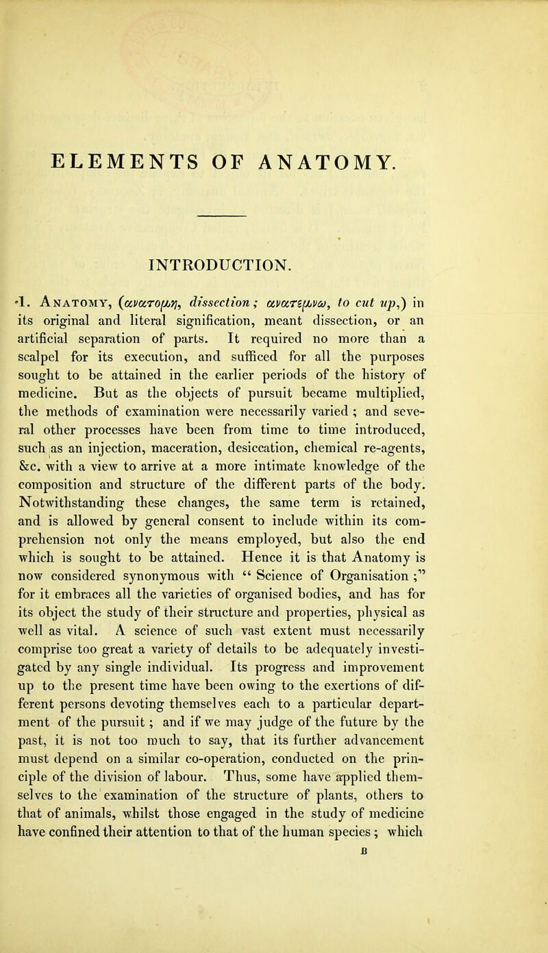 ELEMENTS OF ANATOMY. INTRODUCTION. •I. Anatomy, (avarofAq, dissection; avan^va, to cut up,) in its original and literal signification, meant dissection, or an artificial separation of parts. It required no more than a scalpel for its execution, and sufficed for all the purposes sought to be attained in the earlier periods of the history of medicine. But as the objects of pursuit became multiplied, the methods of examination were necessarily varied ; and seve- ral other processes have been from time to time introduced, such as an injection, maceration, desiccation, chemical re-agents, &c. with a view to arrive at a more intimate knowledge of the composition and structure of the different parts of the body. Notwithstanding these changes, the same term is retained, and is allowed by general consent to include within its com- prehension not only the means employed, but also the end which is sought to be attained. Hence it is that Anatomy is now considered synonymous with  Science of Organisation for it embraces all the varieties of organised bodies, and has for its object the study of their structure and properties, physical as well as vital. A science of such vast extent must necessarily comprise too great a variety of details to be adequately investi- gated by any single individual. Its progress and improvement up to the present time have been owing to the exertions of dif- ferent persons devoting themselves each to a particular depart- ment of the pursuit; and if we may judge of the future by the past, it is not too much to say, that its further advancement must depend on a similar co-operation, conducted on the prin- ciple of the division of labour. Thus, some have applied them- selves to the examination of the structure of plants, others to that of animals, whilst those engaged in the study of medicine have confined their attention to that of the human species ; which u