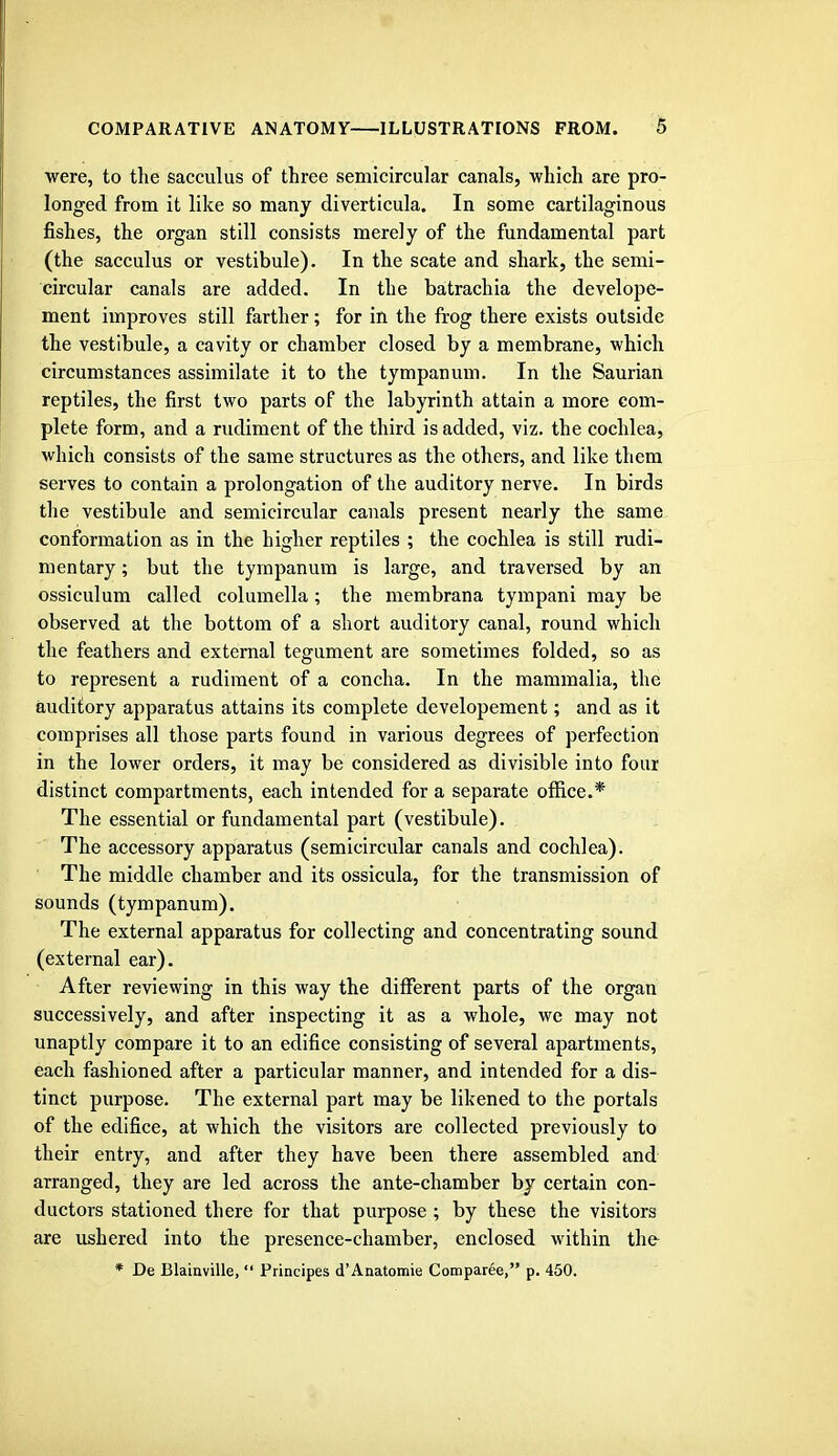 were, to the sacculus of three semicircular canals, which are pro- longed from it like so many diverticula. In some cartilaginous fishes, the organ still consists merely of the fundamental part (the sacculus or vestibule). In the scate and shark, the semi- circular canals are added. In the batrachia the develope- ment improves still farther; for in the frog there exists outside the vestibule, a cavity or chamber closed by a membrane, which circumstances assimilate it to the tympanum. In the Saurian reptiles, the first two parts of the labyrinth attain a more com- plete form, and a rudiment of the third is added, viz. the cochlea, which consists of the same structures as the others, and like them serves to contain a prolongation of the auditory nerve. In birds the vestibule and semicircular canals present nearly the same conformation as in the higher reptiles ; the cochlea is still rudi- mentary ; but the tympanum is large, and traversed by an ossiculum called columella; the membrana tympani may be observed at the bottom of a short auditory canal, round which the feathers and external tegument are sometimes folded, so as to represent a rudiment of a concha. In the mammalia, the auditory apparatus attains its complete developement; and as it comprises all those parts found in various degrees of perfection in the lower orders, it may be considered as divisible into four distinct compartments, each intended for a separate office.* The essential or fundamental part (vestibule). The accessory apparatus (semicircular canals and cochlea). The middle chamber and its ossicula, for the transmission of sounds (tympanum). The external apparatus for collecting and concentrating sound (external ear). After reviewing in this way the different parts of the organ successively, and after inspecting it as a whole, we may not unaptly compare it to an edifice consisting of several apartments, each fashioned after a particular manner, and intended for a dis- tinct purpose. The external part may be likened to the portals of the edifice, at which the visitors are collected previously to their entry, and after they have been there assembled and arranged, they are led across the ante-chamber by certain con- ductors stationed there for that purpose ; by these the visitors are ushered into the presence-chamber, enclosed within the * De Blainville,  Principes d'Anatomie Comparee, p. 450.