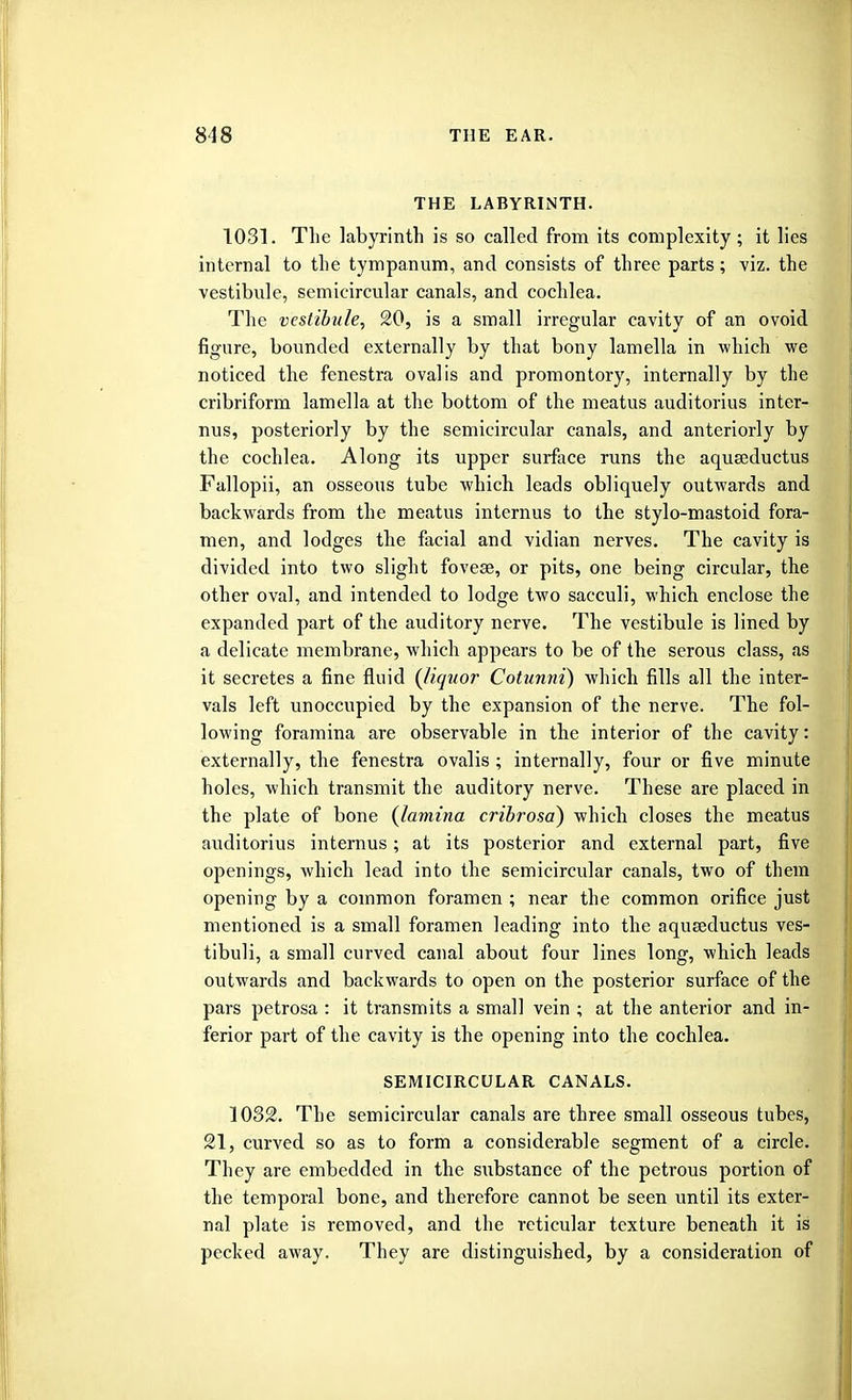 THE LABYRINTH. 1031. The labyrinth is so called from its complexity ; it lies internal to the tympanum, and consists of three parts; viz. the vestibule, semicircular canals, and cochlea. The vestibule, 20, is a small irregular cavity of an ovoid figure, bounded externally by that bony lamella in which we noticed the fenestra oval is and promontory, internally by the cribriform lamella at the bottom of the meatus auditorius inter- nus, posteriorly by the semicircular canals, and anteriorly by the cochlea. Along its upper surface runs the aquseductus Fallopii, an osseous tube which leads obliquely outwards and backwards from the meatus internus to the stylo-mastoid fora- men, and lodges the facial and vidian nerves. The cavity is divided into two slight fovese, or pits, one being circular, the other oval, and intended to lodge two sacculi, which enclose the expanded part of the auditory nerve. The vestibule is lined by a delicate membrane, which appears to be of the serous class, as it secretes a fine fluid {liquor Cotunni) which fills all the inter- vals left unoccupied by the expansion of the nerve. The fol- lowing foramina are observable in the interior of the cavity: externally, the fenestra ovalis ; internally, four or five minute holes, which transmit the auditory nerve. These are placed in the plate of bone (lamina cribrosa) which closes the meatus auditorius internus; at its posterior and external part, five openings, which lead into the semicircular canals, two of them opening by a common foramen ; near the common orifice just mentioned is a small foramen leading into the aquseductus ves- tibuli, a small curved canal about four lines long, which leads outwards and backwards to open on the posterior surface of the pars petrosa : it transmits a small vein ; at the anterior and in- ferior part of the cavity is the opening into the cochlea. SEMICIRCULAR CANALS. 1032. The semicircular canals are three small osseous tubes, 21, curved so as to form a considerable segment of a circle. They are embedded in the substance of the petrous portion of the temporal bone, and therefore cannot be seen until its exter- nal plate is removed, and the reticular texture beneath it is pecked away. They are distinguished, by a consideration of