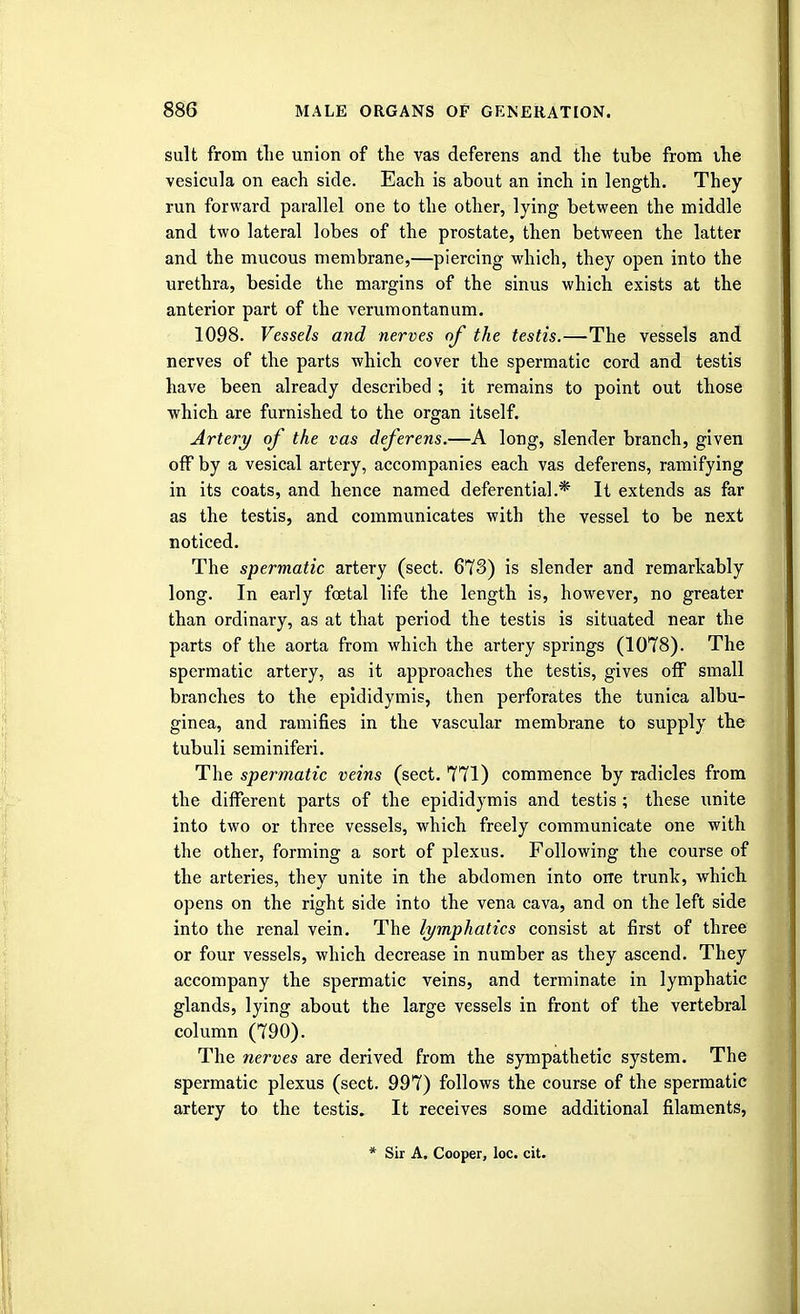 suit from the union of the vas deferens and the tube from the vesicula on each side. Each is about an inch in length. They run forward parallel one to the other, lying between the middle and two lateral lobes of the prostate, then between the latter and the mucous membrane,—piercing which, they open into the urethra, beside the margins of the sinus which exists at the anterior part of the verumontanum. 1098. Vessels and nerves of the testis.—The vessels and nerves of the parts which cover the spermatic cord and testis have been already described ; it remains to point out those which are furnished to the organ itself. Artery of the vas deferens.—A long, slender branch, given off by a vesical artery, accompanies each vas deferens, ramifying in its coats, and hence named deferential.* It extends as far as the testis, and communicates with the vessel to be next noticed. The spermatic artery (sect. 673) is slender and remarkably long. In early foetal life the length is, however, no greater than ordinary, as at that period the testis is situated near the parts of the aorta from which the artery springs (1078). The spermatic artery, as it approaches the testis, gives off small branches to the epididymis, then perforates the tunica albu- ginea, and ramifies in the vascular membrane to supply the tubuli seminiferi. The spermatic veins (sect. 771) commence by radicles from the different parts of the epididymis and testis ; these unite into two or three vessels, which freely communicate one with the other, forming a sort of plexus. Following the course of the arteries, they unite in the abdomen into one trunk, which opens on the right side into the vena cava, and on the left side into the renal vein. The lymphatics consist at first of three or four vessels, which decrease in number as they ascend. They accompany the spermatic veins, and terminate in lymphatic glands, lying about the large vessels in front of the vertebral column (790). The nerves are derived from the sympathetic system. The spermatic plexus (sect. 997) follows the course of the spermatic artery to the testis. It receives some additional filaments,