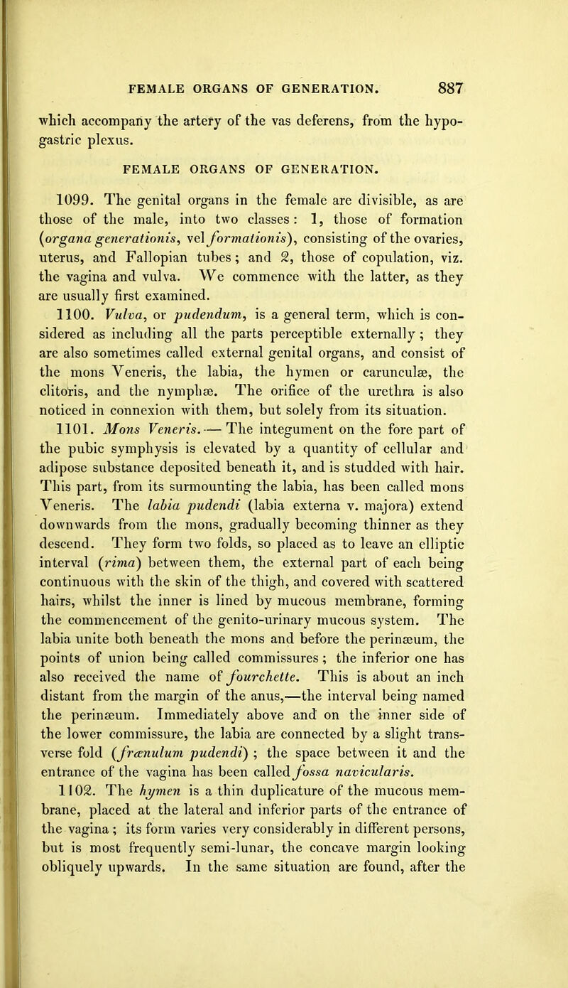 which accompany the artery of the vas deferens, from the hypo- gastric plexus. FEMALE ORGANS OF GENERATION. 1099. The genital organs in the female are divisible, as are those of the male, into two classes : 1, those of formation (organa generationis, \e\J~ormalionis), consisting of the ovaries, uterus, and Fallopian tubes; and 2, those of copulation, viz. the vagina and vulva. We commence with the latter, as they are usually first examined. 1100. Vulva, or pudendum, is a general term, which is con- sidered as including all the parts perceptible externally; they are also sometimes called external genital organs, and consist of the mons Veneris, the labia, the hymen or carunculse, the clitoris, and the nymph ae. The orifice of the urethra is also noticed in connexion with them, but solely from its situation. 1101. Mons Veneris.— The integument on the fore part of the pubic symphysis is elevated by a quantity of cellular and adipose substance deposited beneath it, and is studded with hair. This part, from its surmounting the labia, has been called mons Veneris. The labia pudendi (labia externa v. majora) extend downwards from the mons, gradually becoming thinner as they descend. They form two folds, so placed as to leave an elliptic interval (rima) between them, the external part of each being continuous with the skin of the thigh, and covered with scattered hairs, whilst the inner is lined by mucous membrane, forming the commencement of the genito-urinary mucous system. The labia unite both beneath the mons and before the perinseum, the points of union being called commissures; the inferior one has also received the name of fourchette. This is about an inch distant from the margin of the anus,—the interval being named the perinseum. Immediately above and on the inner side of the lower commissure, the labia are connected by a slight trans- verse fold (freenulum pudendi) ; the space between it and the entrance of the vagina has been called fossa navicularis. 1102. The hymen is a thin duplicature of the mucous mem- brane, placed at the lateral and inferior parts of the entrance of the vagina ; its form varies very considerably in different persons, but is most frequently semi-lunar, the concave margin looking obliquely upwards. In the same situation are found, after the