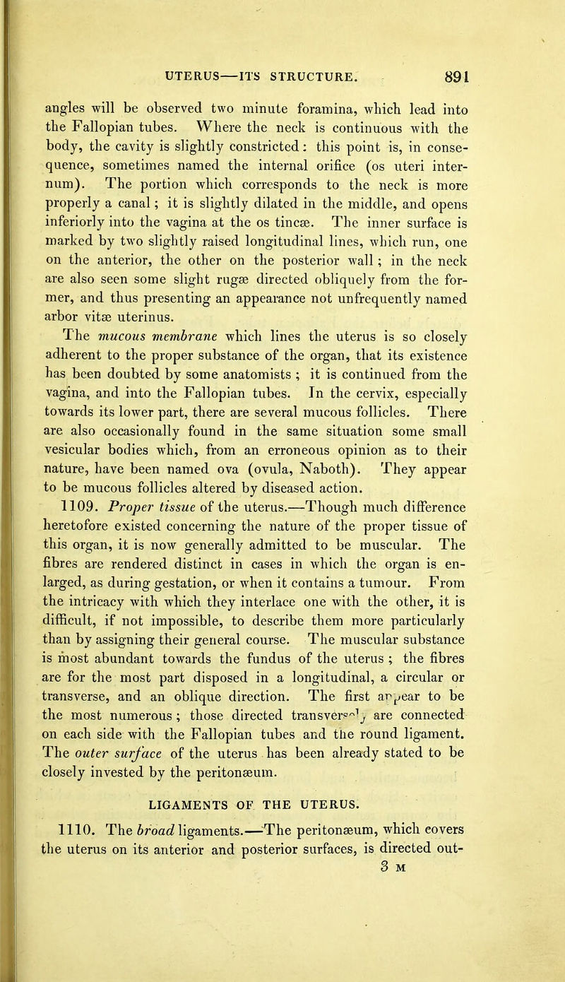 angles will be observed two minute foramina, which lead into the Fallopian tubes. Where the neck is continuous with the body, the cavity is slightly constricted: this point is, in conse- quence, sometimes named the internal orifice (os uteri inter- num). The portion which corresponds to the neck is more properly a canal; it is slightly dilated in the middle, and opens inferiorly into the vagina at the os tincee. The inner surface is marked by two slightly raised longitudinal lines, which run, one on the anterior, the other on the posterior wall; in the neck are also seen some slight rugae directed obliquely from the for- mer, and thus presenting an appearance not unfrequently named arbor vitse uterinus. The mucous membrane which lines the uterus is so closely adherent to the proper substance of the organ, that its existence has been doubted by some anatomists ; it is continued from the vagina, and into the Fallopian tubes. In the cervix, especially towards its lower part, there are several mucous follicles. There are also occasionally found in the same situation some small vesicular bodies which, from an erroneous opinion as to their nature, have been named ova (ovula, Naboth). They appear to be mucous follicles altered by diseased action. 1109. Proper tissue of the uterus.—Though much difference heretofore existed concerning the nature of the proper tissue of this organ, it is now generally admitted to be muscular. The fibres are rendered distinct in cases in which the organ is en- larged, as during gestation, or when it contains a tumour. From the intricacy with which they interlace one with the other, it is difficult, if not impossible, to describe them more particularly than by assigning their general course. The muscular substance is most abundant towards the fundus of the uterus ; the fibres are for the most part disposed in a longitudinal, a circular or transverse, and an oblique direction. The first appear to be the most numerous ; those directed transver?^ are connected on each side with the Fallopian tubes and the round ligament. The outer surface of the uterus has been already stated to be closely invested by the peritonaeum. LIGAMENTS OF THE UTERUS. 1110. The broad ligaments.—The peritonaeum, which eovers the uterus on its anterior and posterior surfaces, is directed out- 3 M