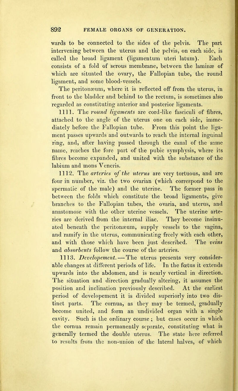 wards to be connected to the sides of the pelvis. The part intervening between the uterus and the pelvis, on each side, is called the broad ligament (ligamentum uteri latum). Each consists of a fold of serous membrane, between the laminae of which are situated the ovary, the Fallopian tube, the round ligament, and some blood-vessels. The peritonaeum, where it is reflected off from the uterus, in front to the bladder and behind to the rectum, is sometimes also regarded as constituting anterior and posterior ligaments. 1111. The round ligaments are cord-like fasciculi of fibres, attached to the angle of the uterus one on each side, imme- diately before the Fallopian tube. From this point the liga- ment passes upwards and outwards to reach the internal inguinal ring, and, after having passed through the canal of the same name, reaches the fore part of the pubic symphysis, where its fibres become expanded, and united with the substance of the labium and mons Veneris. 1112. The arteries of the uterus are very tortuous, and are four in number, viz. the two ovarian (which correspond to the spermatic of the male) and the uterine. The former pass in between the folds which constitute the broad ligaments, give branches to the Fallopian tubes, the ovaria, and uterus, and anastomose with the other uterine vessels. The uterine arte- ries are derived from the internal iliac. They become insinu- ated beneath the peritonaeum, supply vessels to the vagina, and ramify in the uterus, communicating freely with each other, and with those which have been just described. The veins and absorbents follow the course of the arteries. 1113. Developement. — The uterus presents very consider- able changes at different periods of life. In the foetus it extends upwards into the abdomen, and is nearly vertical in direction. The situation and direction gradually altering, it assumes the position and inclination previously described. At the earliest period of developement it is divided superiorly into two dis- tinct parts. The cornua, as they may be termed, gradually become united, and form an undivided organ with a single cavity. Such is the ordinary course ; but cases occur in which the cornua remain permanently separate, constituting what is generally termed the double uterus. The state here referred to results from the non-union of the lateral halves, of which