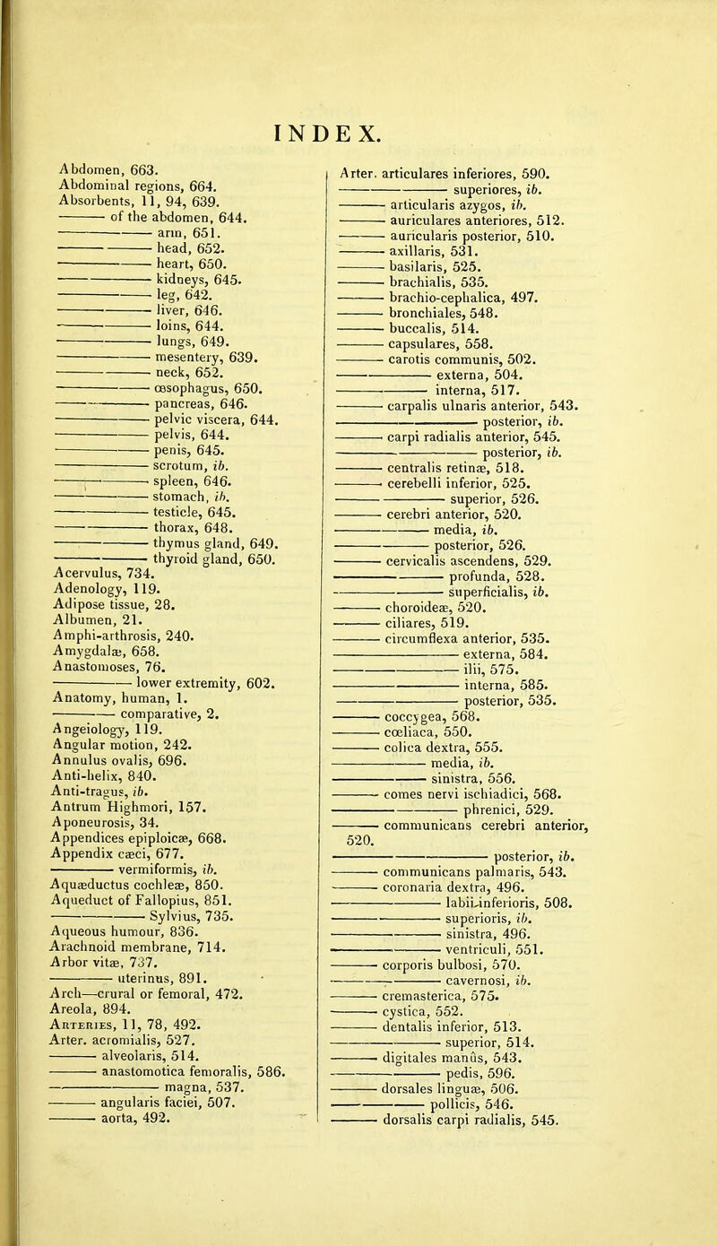 Abdomen, 663. Abdominal regions, 664. Absorbents, 11, 94, 639. of the abdomen, 644. arm, 651. head, 652. ■ heart, 650. kidneys, 645. leg, 642. ■ liver, 646. loins, 644. lungs, 649. mesentery, 639. neck, 652. oesophagus, 650. pancreas, 646. pelvic viscera, 644. pelvis, 644. ■ ■ penis, 645. — scrotum, ib. j • spleen, 646. stomach, ib. testicle, 645. thorax, 648. thymus gland, 649. thyroid gland, 650. Acervulus, 734. Adenology, 119. Adipose tissue, 28. Albumen, 21. Amphi-arthrosis, 240. Amygdala;, 658. Anastomoses, 76. lower extremity, 602. Anatomy, human, 1. ■— comparative, 2. Angeiology, 119. Angular motion, 242. Annulus ovalis, 696. Anti-helix, 840. Anti-tragus, ib. Antrum Highmori, 157. Aponeurosis, 34. Appendices epiploic*, 668. Appendix casci, 677. vermiformis, ib. Aquaaductus cochleae, 850. Aqueduct of Fallopius, 851. Sylvius, 735. Aqueous humour, 836. Arachnoid membrane, 714. Arbor vita?, 737. uterinus, 891. Arch—crural or femoral, 472. Areola, 894. Arteries, 11, 78, 492. Arter. acromialis, 527. alveoiaris, 514. anastomotica femoralis, 586. magna, 537. ■ angularis faciei, 507. aorta, 492. Arter. articulares inferiores, 590. superiores, ib. articularis azygos, ib. auriculares anteriores, 512. auricularis posterior, 510. axillaris, 531. basilaris, 525. brachialis, 535. brachio-cephalica, 497. bronchiales, 548. buccal is, 514. capsulares, 558. carotis communis, 502. externa, 504. interna, 517. carpalis ulnaris anterior, 543. posterior, ib. 1 carpi radialis anterior, 545. posterior, ib. centralis retinae, 518. • cerebelli inferior, 525. superior, 526. cerebri anterior, 520. media, ib. posterior, 526. cervicalis ascendens, 529. profunda, 528. superficialis, ib. choroideas, 520. ciliares, 519. circumflexa anterior, 535. externa, 584. ilii, 575. interna, 585. posterior, 535. coccygea, 568. cceliaca, 550. colica dextra, 555. media, ib. sinistra, 556. comes nervi ischiadici, 568. phrenici, 529. — communicans cerebri anterior, 520. posterior, ib. communicans palmaris, 543. coronaria dextra, 496. labiuinferioris, 508. ■ superioris, ib. ■ sinistra, 496. ■ ventriculi, 551. corporis bulbosi, 570. ■ cavern osi, ib. cremasterica, 575. ■ cystica, 552. ■ dentalis inferior, 513. — superior, 514. • digitales manus, 543. pedis, 596. dorsales linguae, 506. pollicis, 546. dorsalis carpi radialis, 545.