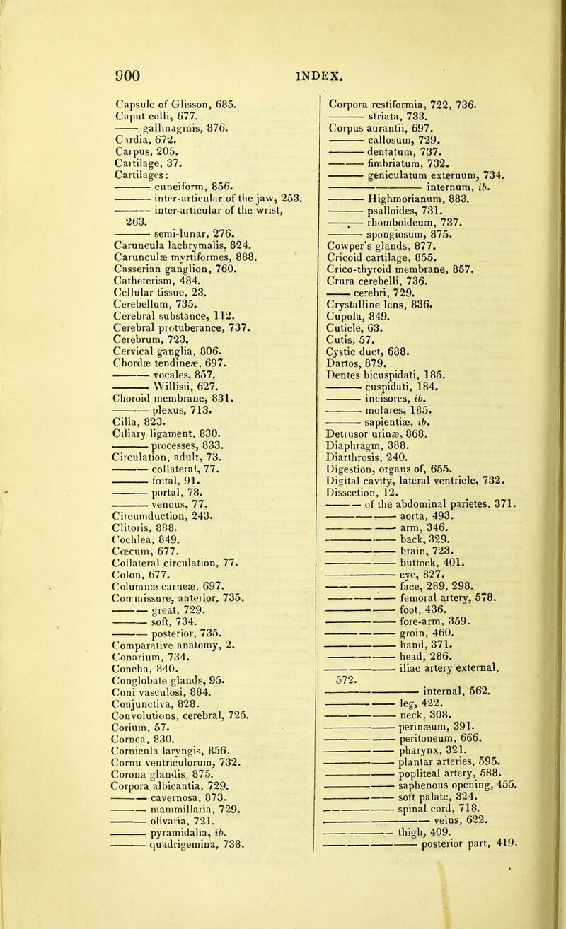 Capsule of Glisson, 685. Caput colli, 677. gallinaginis, 876. Cardia, 672. Carpus, 205. Cartilage, 37. Cartilages: cuneiform, 856. inter-articular of the jaw, 253. inter-articular of the wrist, 263. semi-lunar, 276. Caruncula lachrymalis, 824. Carunculae myrtiformes, 888. Casserian ganglion, 760. Catheterism, 484. Cellular tissue, 23. Cerebellum, 735. Cerebral substance, 112. Cerebral protuberance, 737. Cerebrum, 723. Cervical ganglia, 806. Chordae tendineas, 697. vocales, 857. Willisii, 627. Choroid membrane, 831. plexus, 713. Cilia, 823. Ciliary ligament, 830. processes, 833. Circulation, adult, 73. collateral, 77. foetal, 91. — portal, 78. venous, 77. Circumduction, 243. Clitoris, 888. Cochlea, 849. Coecum, 677. Collateral circulation, 77. Colon, 677. Columnce carneae, 697. Corrmissure, anterior, 735. great, 729. soft, 734. posterior, 735. Comparative anatomy, 2. Conarium, 734. Concha, 840. Conglobate glands, 95. Coni vasculosi, 884. Conjunctiva, 828. Convolutions, cerebral, 725. Corium, 57. Cornea, 830. Cornicula laryngis, 856. Cornu ventriculorum, 732. Corona glandis, 875. Corpora albicantia, 729. cavernosa, 873. mammillaria, 729. olivaria, 721. pyramidalia, ib. quadrigemina, 738. Corpora restiformia, 722, 736. striata, 733. Corpus aurantii, 697. callosum, 729. dentatum, 737. fimbriatum, 732. geniculatum externum, 734. internum, ib. Highmorianum, 883. psalloides, 731. ;— rhomboideum, 737. spongiosum, 875. Cowper's glands, 877. Cricoid cartilage, 855. Crico-thyroid membrane, 857. Crura cerebelli, 736. cerebri, 729. Crystalline lens, 836. Cupola, 849. Cuticle, 63. Cutis, 57. Cystic duct, 688. Dartos, 879. Dentes bicuspidati, 185. cuspidati, 184. incisores, ib. molares, 185. sapientiae, ib. Detrusor urinae, 868. Diaphragm, 388. Diarthrosis, 240. Digestion, organs of, 655. Digital cavity, lateral ventricle, 732. Dissection, 12. of the abdominal parietes, 371. aorta, 493. arm, 346. back, 329. brain, 723. buttock, 401. eye, 827. ; face, 289, 298. ■ femoral artery, 578. foot, 436. fore-arm, 359. groin, 460. hand, 371. head, 286. iliac artery external, 572. internal, 562. leg, 422. neck, 308. perinaeum, 391. peritoneum, 666. pharynx, 321. plantar arteries, 595. popliteal artery, 588. saphenous opening, 455. soft palate, 324. spinal cord, 718. . veins, 622. thigh, 409. posterior part, 419.
