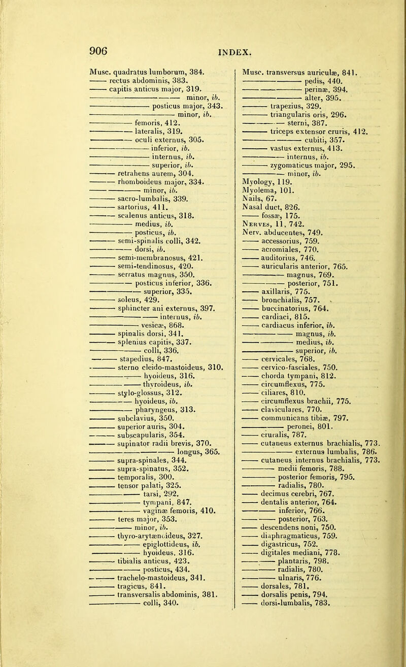 Muse, quadratus lumborum, 384. rectus abdominis, 383. capitis anticus major, 319. • minor, ib. posticus major, 343. minor, ib. femoris, 412. ■ lateralis, 319. ■ — oculi externus, 305. inferior, ib. intern us, ib. superior, Hi. retrahens aurem, 304. rhomboideus major, 334. minor, ib. sacro-lumbalis, 339. sartorius, 411. scalenus anticus, 318. medius, ib. posticus, ib. semi-spinalis colli, 342. dorsi, ib. semi-inembranosus, 421. semi-tendinosus, 420. serratus magnus, 350. posticus inferior, 336. superior, 335. soleus, 429. ■ sphincter ani externus, 397. interims, ib. vesica;, 868. spinalis dorsi, 341. splenius capitis, 337. colli, 336. stapedius, 847. sterno cleido-mastoideus, 310. hyoideus, 316. ■ thvroideus, ib. stylo-glossus, 312. ■ hyoideus, ib. pharyngeus, 313. subclavius, 350. superior auris, 304. subscapularis, 354. — supinator radii brevis, 370. ■ longus, 365. supra-spinales, 344. supia-spinatus, 352. temporalis, 300. tensor palati, 325. tarsi, 292. tympani, 847. vaginae femoris, 410. teres major, 353. minor, ib. thyro-arytaeni,ideus, 327. ■ epiglottideus, ib. hyoideus, 316. tibialis anticus, 423. ■ posticus, 434. trachelo-mastoideus, 341. . tragicus, 841. ■ transversalis abdominis, 381. colli, 340. Muse, transversus auriculas, 841. pedis, 440. perinae, 394. alter, 395. trapezius, 329. triangularis oris, 296. sterni, 387. triceps extensor cruris, 412. cubiti, 357. vastus externus, 413. internus, ib. zygomaticus major, 295. minor, ib. Myology, 119. Myolema, 101. Nails, 67. Nasal duct, 826. fossa;, 175. Nerves, 11, 742. Nerv. abducentes, 749. accessorius, 759. acromiales, 770. auditorius, 746. auricularis anterior, 765. ■— magnus, 769. posterior, 751. axillaris, 775. bronehialis, 757. buccinatorius, 764. cardiaci, 815. cardiacus inferior, ib. magnus, ib. medius, ib. superior, ib. cervicales, 768. cervico-fasciales, 750. chorda tympani, 812. circumflexus, 775. ciliares, 810. circumflexus brachii, 775. claviculares, 770. communicans tibiae, 797. - peronei, 801. cruialis, 787. cutaneus externus brachialis, 773. externus lumbalis, 786. cutaneus internus brachialis, 773. — — medii femoris, 788. posterior femoris, 795. radialis, 780. decimus cerebri, 767. dentalis anterior, 764. inferior, 766. posterior, 763. descendens noni, 750. diaphragmaticus, 759. digastricus, 752. digitales mediani, 778. plantaris, 798. ■ radialis, 780. ulnaris, 776. dorsales, 781. dorsalis penis, 794. dorsi-lumbalis, 783.