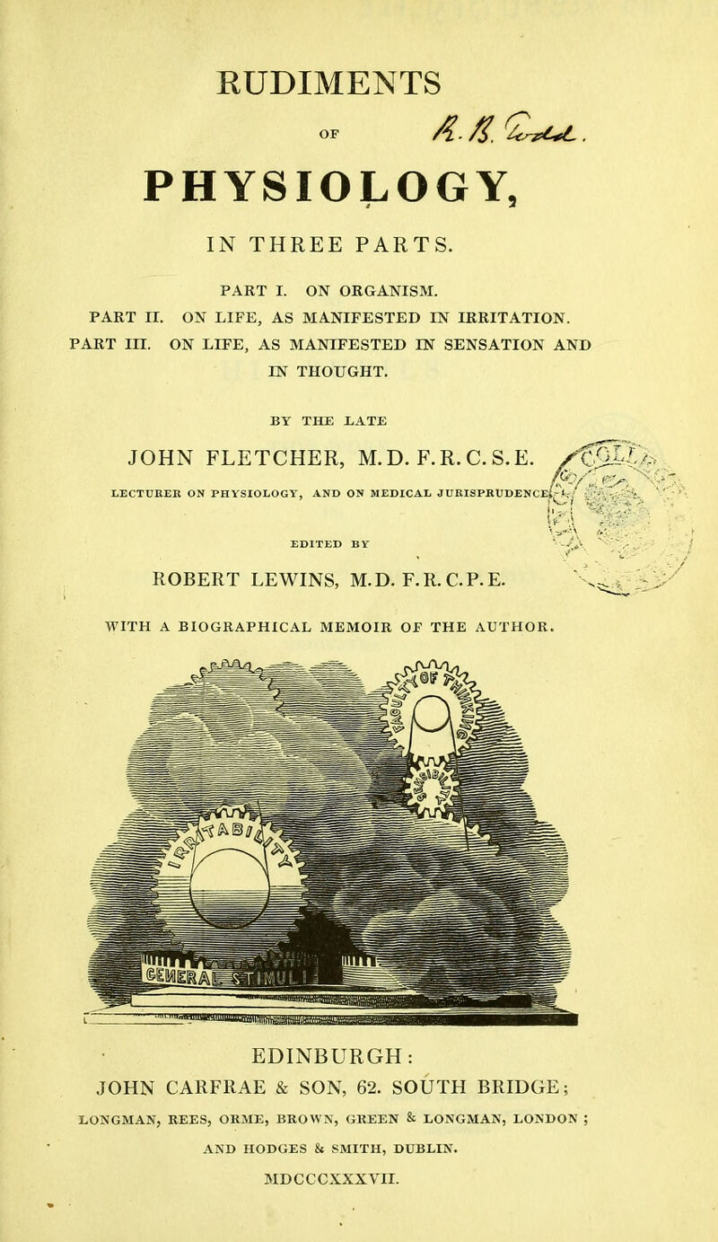 RUDIMENTS OF 4- . PHYSIOLOGY, IN THREE PARTS. PART I. ON ORGANISM. PART II. ON LIFE, AS MANIFESTED IN IRRITATION. PART III. ON LIFE, AS MANIFESTED IN SENSATION AND IN THOUGHT. BY THE .LATE JOHN FLETCHER, M. D. F. R. C. S.E. S%SS& 4-h ■y.{,-.y--;t, ' LECTURER ON PHYSIOLOGY, AND ON MEDICAL JURISPRUDENCE! EDITED BY ROBERT LEWLNS, M.D. F.R.CP.E. WITH A BIOGRAPHICAL MEMOIR OF THE AUTHOR. EDINBURGH: JOHN CARFRAE & SON, 62. SOUTH BRIDGE; LONGMAN, REES, ORME, BROWN, GREEN & LONGMAN, LONDON ; AND HODGES & SMITH, DUBLIN. MDCCCXXXVII.