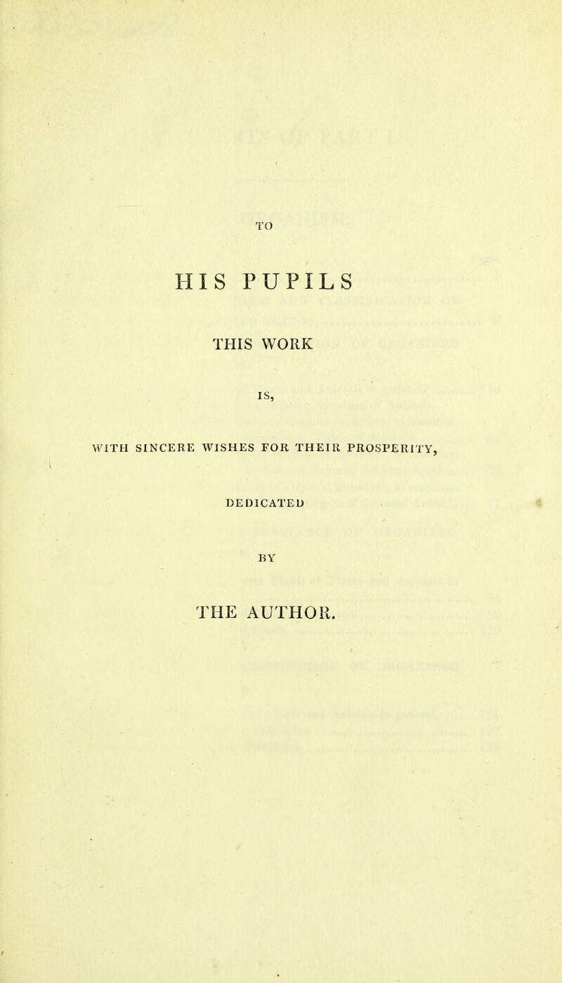 TO HIS PUPILS THIS WORK is, WITH SINCERE WISHES FOR THEIR PROSPERITY, DEDICATED BY THE AUTHOR.