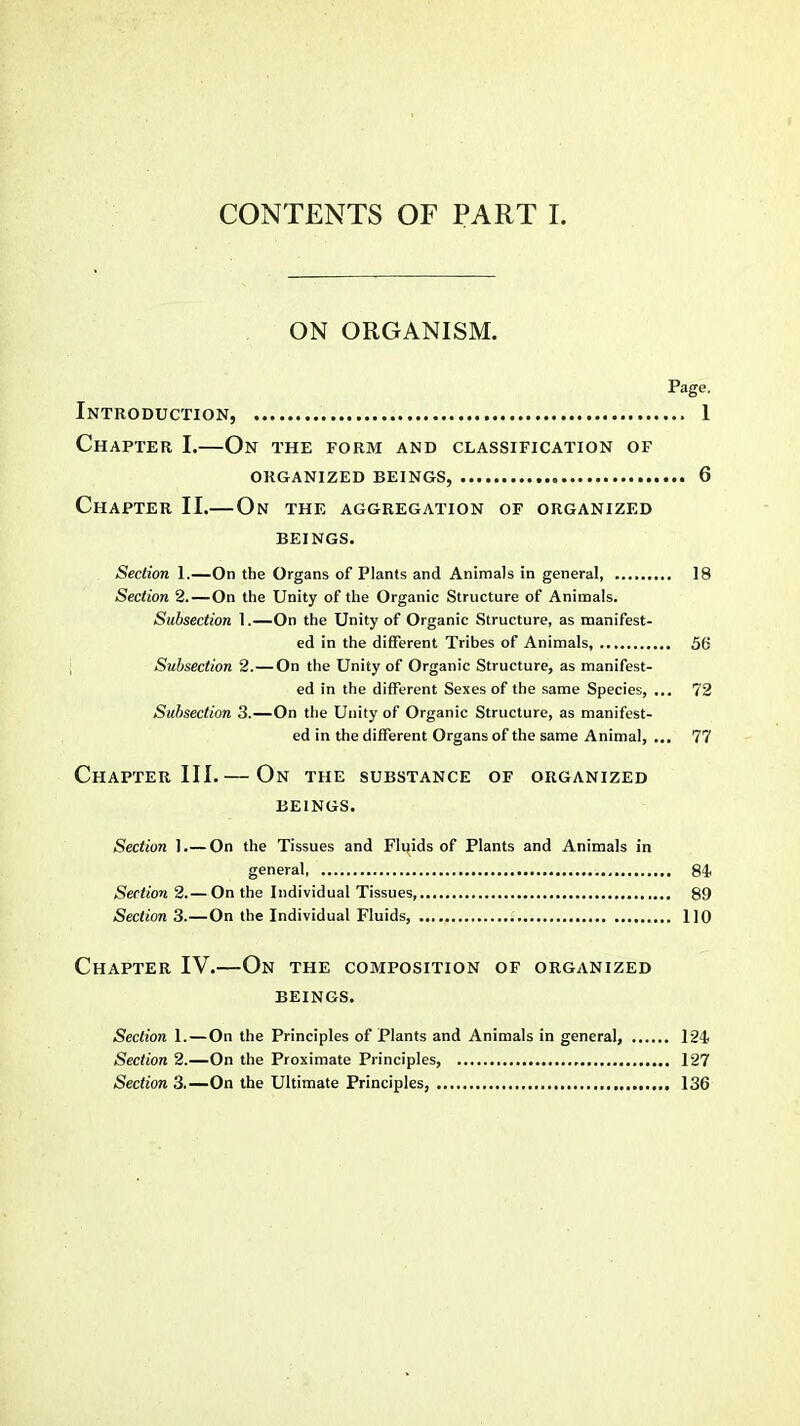 ON ORGANISM. Page. Introduction, 1 Chapter I.—On the form and classification of ORGANIZED BEINGS, 6 Chapter II.— On the aggregation of organized BEINGS. Section 1.—On the Organs of Plants and Animals in general 18 Section 2.—On the Unity of the Organic Structure of Animals. Subsection 1.—On the Unity of Organic Structure, as manifest- ed in the different Tribes of Animals, 56 Subsection 2.—On the Unity of Organic Structure, as manifest- ed in the different Sexes of the same Species, ... 72 Subsection 3.—On the Unity of Organic Structure, as manifest- ed in the different Organs of the same Animal, ... 77 Chapter III.— On the substance of organized BEINGS. Section 1.— On the Tissues and Fluids of Plants and Animals in general, 84 Section 2.— On the Individual Tissues, 89 Section 3.—On the Individual Fluids, 110 Chapter IV.—On the composition of organized beings. Section 1. — On the Principles of Plants and Animals in general, 124 Section 2.—On the Proximate Principles, 127 Section 3.—On the Ultimate Principles, 136