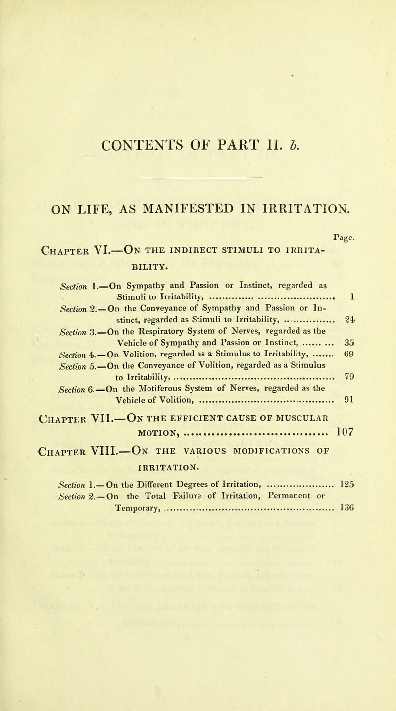 ON LIFE, AS MANIFESTED IN IRRITATION. Page. Chapter VI.—On the indirect stimuli to irrita- bility. Section 1.—On Sympathy and Passion or Instinct, regarded as Stimuli to Irritability 1 Section 2.—On the Conveyance of Sympathy and Passion or In- stinct, regarded as Stimuli to Irritability, 2i Section 3.—On the Respiratory System of Nerves, regarded as the Vehicle of Sympathy and Passion or Instinct, 35 Section 4. On Volition, regarded as a Stimulus to Irritability, 69 Section 5. On the Conveyance of Volition, regarded as a Stimulus to Irritability, 79 Section 6. On the Motiferous System of Nerves, regarded as the Vehicle of Volition 91 Chapter VII.—On the efficient cause of muscular MOTION, 107 Chapter VIII.—On the various modifications of IRRITATION. Section 1.— On the Different Degrees of Irritation, 125 Section 2.—On the Total Failure of Irritation, Permanent or Temporary, 13G
