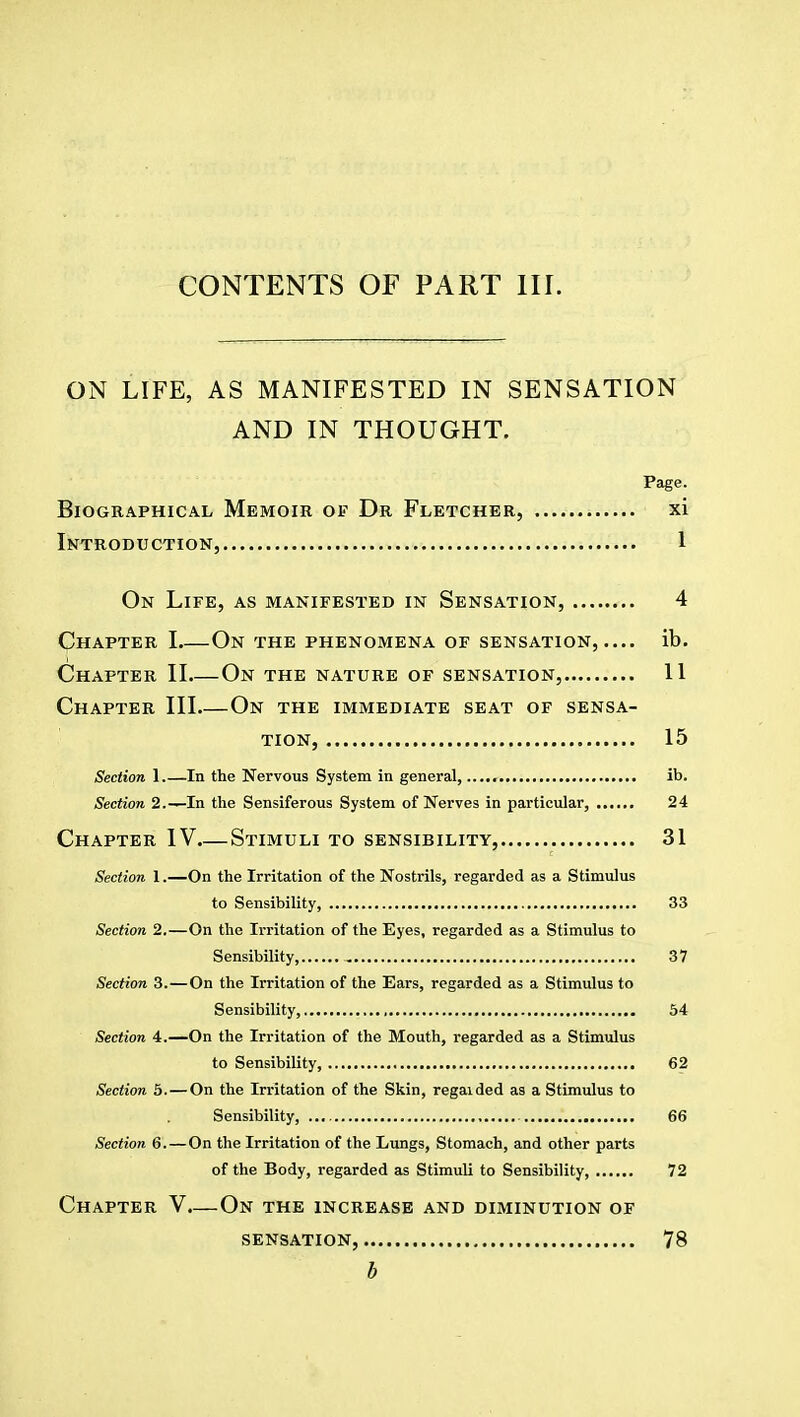 ON LIFE, AS MANIFESTED IN SENSATION AND IN THOUGHT. Page. Biographical Memoir of Dr Fletcher, xi Introduction, 1 On Life, as manifested in Sensation, 4 Chapter I On the phenomena of sensation, — ib. Chapter II.—On the nature of sensation, 11 Chapter III On the immediate seat of sensa- tion, 15 Section 1 In the Nervous System in general, ib. Section 2.—In the Sensiferous System of Nerves in particular, 24 Chapter IV.—Stimuli to sensibility, 31 Section 1.—On the Irritation of the Nostrils, regarded as a Stimulus to Sensibility, 33 Section 2.—On the Irritation of the Eyes, regarded as a Stimulus to Sensibility, 37 Section 3. — On the Irritation of the Ears, regarded as a Stimulus to Sensibility, , 54 Section 4.—On the Irritation of the Mouth, regarded as a Stimulus to Sensibility, 62 Section 5. — On the Irritation of the Skin, regaided as a Stimulus to Sensibility, 66 Section 6. — On the Irritation of the Lungs, Stomach, and other parts of the Body, regarded as Stimuli to Sensibility, 72 Chapter V.—On the increase and diminution of SENSATION, 78 b