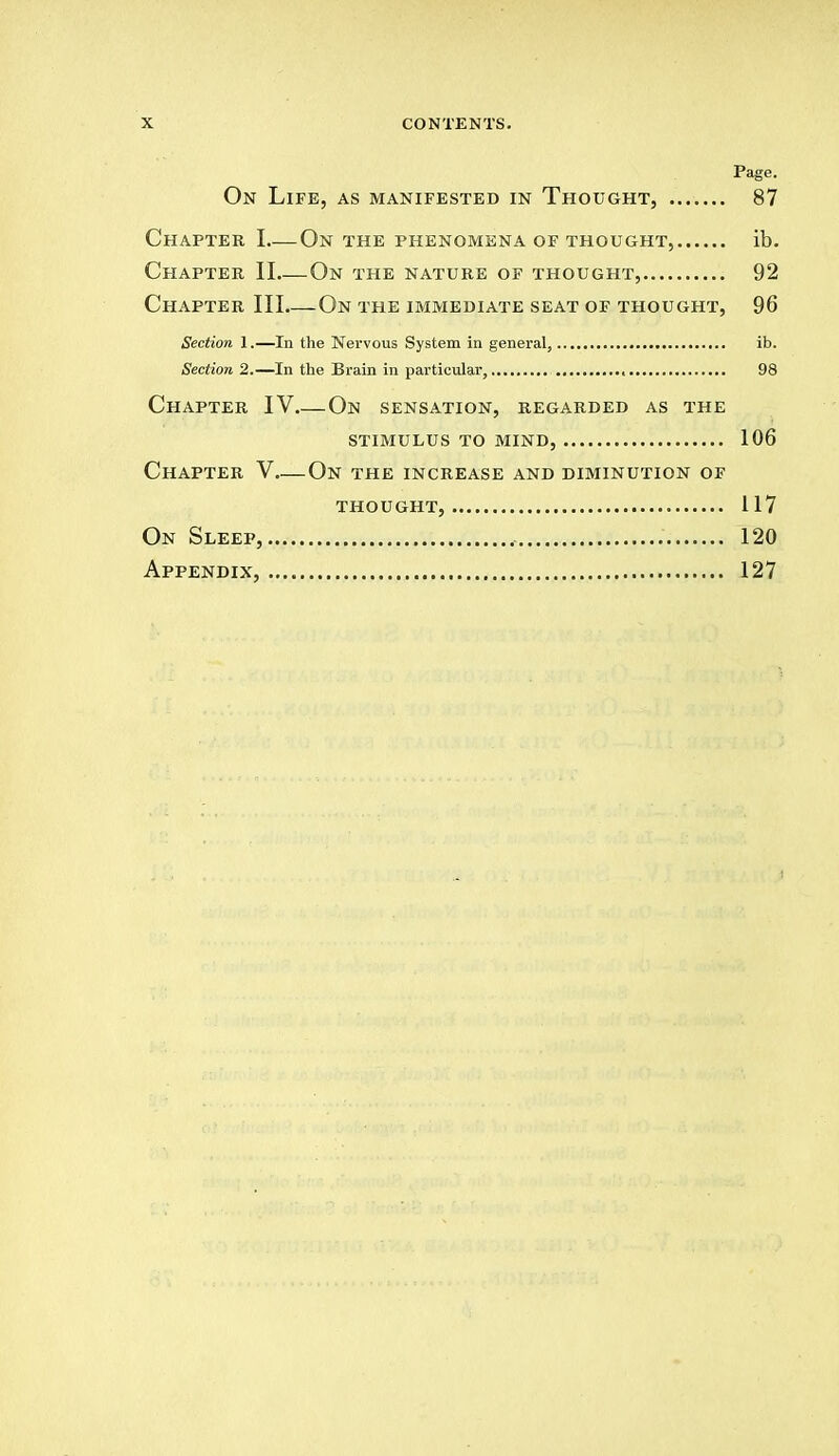 X CONTENTS. Page. On Life, as manifested in Thought, 87 Chapter I On the phenomena of thought, ib. Chapter II On the nature of thought, 92 Chapter III On the immediate seat of thought, 96 Section 1.—In the Nervous System in general, ib. Section 2.—In the Brain in particular, , 98 Chapter IV On sensation, regarded as the stimulus to mind, 106 Chapter V—On the increase and diminution of thought, 117 On Sleep, .' 120 Appendix, 127